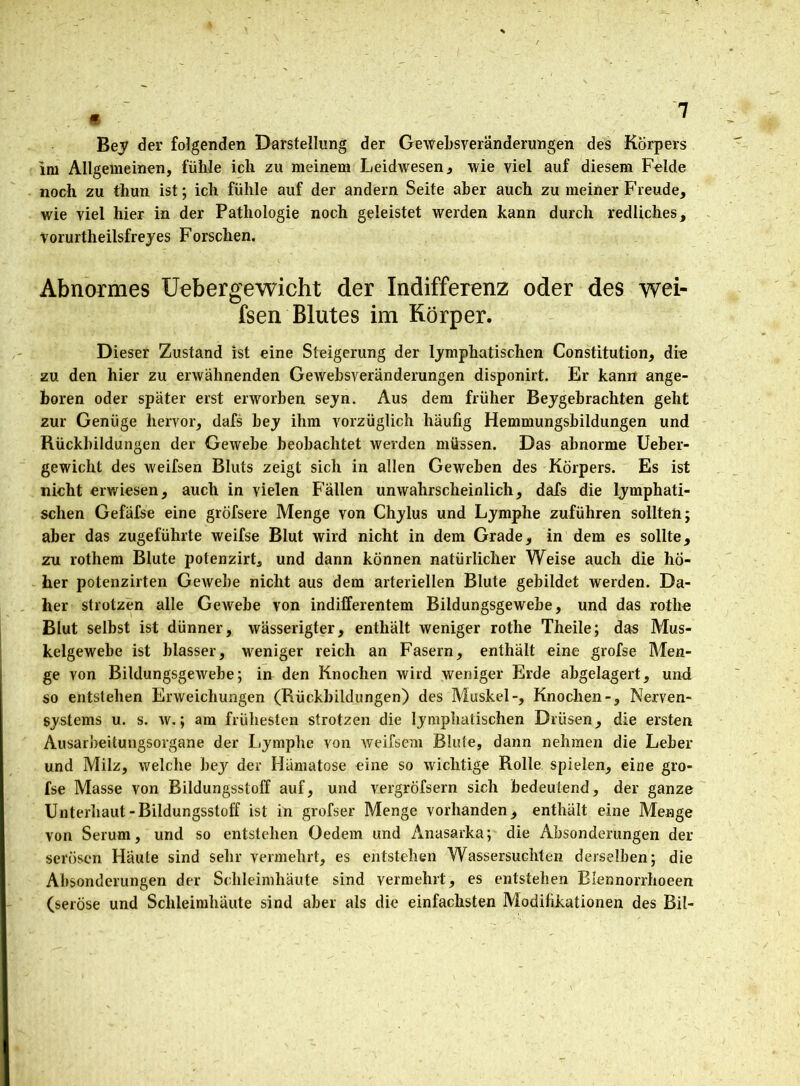 Bey der folgenden Darstellung der Gewebsveränderungen des Körpers im Allgemeinen, fühle ich zu meinem Leidwesen, wie viel auf diesem Felde noch zu thun ist; ich fühle auf der andern Seite aber auch zu meiner Freude, wie viel hier in der Pathologie noch geleistet werden kann durch redliches, vorurtheilsfreyes Forschen. Abnormes Uebergewicht der Indifferenz oder des wei- fsen Blutes im Körper. Dieser Zustand ist eine Steigerung der lymphatischen Constitution, die zu den hier zu erwähnenden Gewebsveränderungen disponirt. Er kann ange- boren oder später erst erworben seyn. Aus dem früher Beygebrachten geht zur Genüge hervor, dafs bey ihm vorzüglich häufig Hemmungsbildungen und Rückbildungen der Gewebe beobachtet werden müssen. Das abnorme Ueber- gewicht des weifsen Bluts zeigt sich in allen Geweben des Körpers. Es ist nicht erwiesen, auch in vielen Fällen unwahrscheinlich, dafs die lymphati- schen Gefäfse eine gröfsere Menge von Chylus und Lymphe zuführen sollten; aber das zugeführte weifse Blut wird nicht in dem Grade, in dem es sollte, zu rothem Blute potenzirt, und dann können natürlicher Weise auch die hö- her potenzirten GeAvebe nicht aus dem arteriellen Blute gebildet werden. Da- her strotzen alle Gewebe von indifferentem Bildungsgewebe, und das rotlie Blut selbst ist dünner, wässerigter, enthält weniger rothe Theile; das Mus- kelgewebe ist blasser, weniger reich an Fasern, enthält eine grofse Men- ge von Bildungsgewebe; in den Knochen wird weniger Erde abgelagert, und so entstehen Erweichungen (Rückbildungen) des Muskel-, Knochen-, Nerven- systems u. s. w.; am frühesten strotzen die lymphatischen Drüsen, die ersten Ausarbeitungsorgane der Lymphe von Aveifsem Blute, dann nehmen die Leber und Milz, welche bey der Hämatose eine so wichtige Rolle spielen, eine gro- fse Masse von Bildungsstoff auf, und vergröfsern sich bedeutend, der ganze Unterbaut-Bildungsstoff ist in grofser Menge vorhanden, enthält eine Menge von Serum, und so entstehen Oedem und Anasarka; die Absonderungen der serösen Häute sind sehr vermehrt, es entstehen Wassersüchten derselben; die Absonderungen der Schleimhäute sind vermehrt, es entstehen Blennorrhoeen (seröse und Schleimhäute sind aber als die einfachsten Modifikationen des Bil-