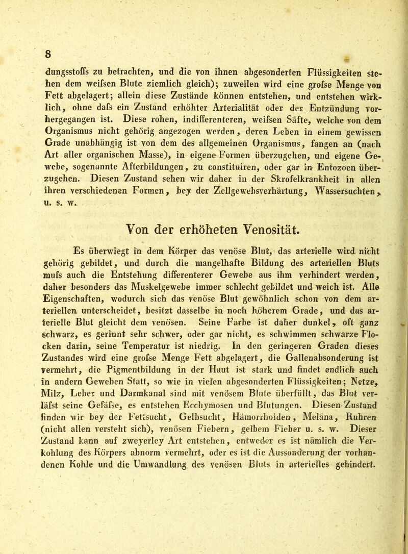 dungsstoffs zu betrachten, und die von ihnen abgesonderten Flüssigkeiten ste- hen dem weifsen Blute ziemlich gleich); zuweilen wird eine grofse Menge von Fett abgelagert; allein diese Zustände können entstehen, und entstehen wirk- lich, ohne dafs ein Zustand erhöhter Arterialitat oder der Entzündung vor- hergegangen ist. Diese rohen, indifferenteren, weifsen Säfte, welche von dem Organismus nicht gehörig angezogen werden, deren Lehen in einem gewissen Grade unabhängig ist von dem des allgemeinen Organismus, fangen an (nach Art aller organischen Masse), in eigene Formen überzugehen, und eigene Ge- webe, sogenannte Afterbildungen, zu constituiren, oder gar in Entozoen über- zugehen. Diesen Zustand sehen wir daher in der Skrofelkrankheit in allen ihren verschiedenen Formen, bey der Zellgewebsverhärtung, Wassersüchten> u. s. w. Von der erhöheten Venosität. Es überwiegt in dem Körper das venöse Blut, das arterielle wird nicht gehörig gebildet, und durch die mangelhafte Bildung des arteriellen Bluts mufs auch die Entstehung differenterer Gewebe aus ihm verhindert werden, daher besonders das Muskelgewebe immer schlecht gebildet und weich ist. Alle Eigenschaften, wodurch sich das venöse Blut gewöhnlich schon von dem ar- teriellen unterscheidet, besitzt dasselbe in noch höherem Grade, und das ar- terielle Blut gleicht dem venösen. Seine Farbe ist daher dunkel, oft ganz schwarz, es gerinnt sehr schwer, oder gar nicht, es schwimmen schwarze Flo- cken darin, seine Temperatur ist niedrig. In den geringeren Graden dieses Zustandes wird eine grofse Menge Fett abgelagert, die Gallenabsonderung ist vermehrt, die Pigmentbildung in der Haut ist stark und findet endlich auch in andern Geweben Statt, so wie in vielen abgesonderten Flüssigkeiten; Netze> Milz, Leber und Darmkanal sind mit venösem Blute überfüllt, das Blut ver- läfst seine Gefäfse, es entstehen Ecchymosen und Blutungen. Diesen Zustand linden wir bey der Fettsucht, Gelbsucht, Hämorrhoiden, Meläna, Rühren (nicht allen versteht sich), venösen Fiebern, gelbem Fieber u. s. w. Dieser Zustand kann auf zweyerley Art entstehen, entweder es ist nämlich die Ver- kohlung des Körpers abnorm vermehrt, oder es ist die Aussonderung der vorhan- denen Kohle und die Umwandlung des venösen Bluts in arterielles gehindert.