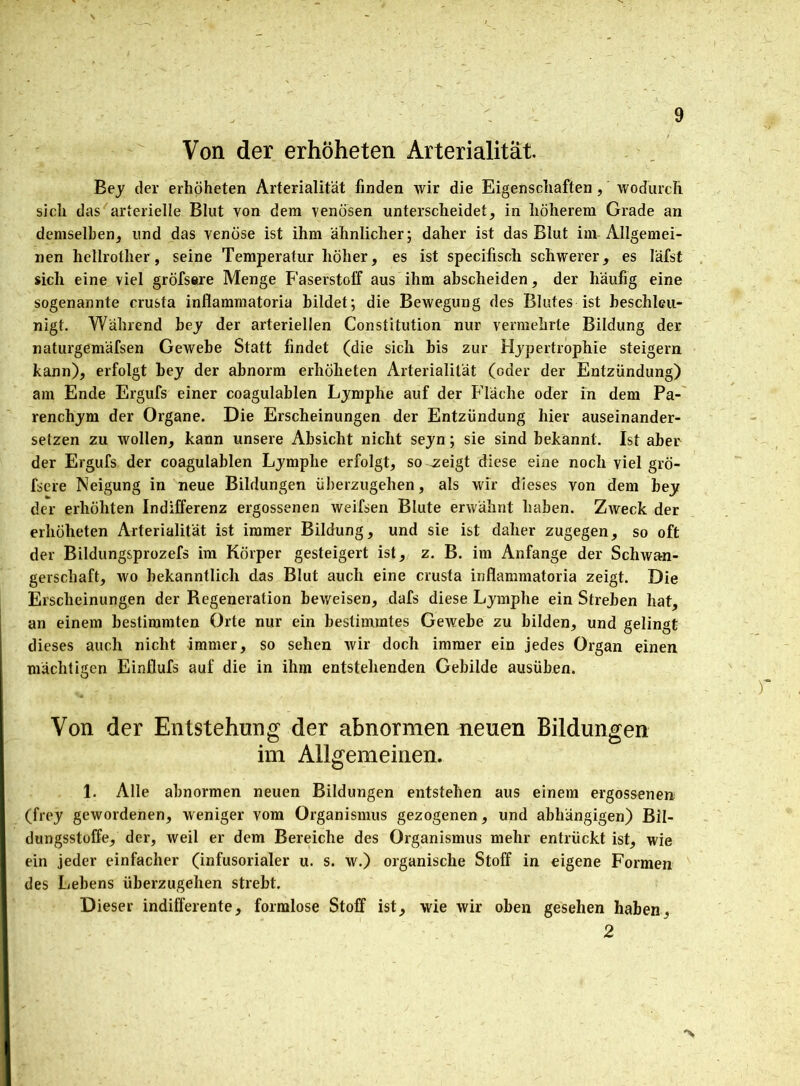 Von der erhoheten Arterialität Bey der erhoheten Arterialität finden wir die Eigenschaften, wodurch sich das arterielle Blut von dem venösen unterscheidet, in höherem Grade an demselben, und das venöse ist ihm ähnlicher; daher ist das Blut im Allgemei- nen hellrother, seine Temperatur höher, es ist specifisch schwerer, es Iäfst sich eine viel gröfsere Menge Faserstoff aus ihm abscheiden, der häufig eine sogenannte crusta inflammatoria bildet; die Bewegung des Blutes ist beschleu- nigt. Während bey der arteriellen Constitution nur vermehrte Bildung der naturgemäfsen Gewebe Statt findet (die sich bis zur Hypertrophie steigern kann), erfolgt bey der abnorm erhoheten Arterialität (oder der Entzündung) am Ende Ergufs einer coagulablen Lymphe auf der Fläche oder in dem Pa- renchym der Organe. Die Erscheinungen der Entzündung hier auseinander- setzen zu wollen, kann unsere Absicht nicht seyn; sie sind bekannt. Ist aber der Ergufs der coagulablen Lymphe erfolgt, so .zeigt diese eine noch viel grö- fsere Neigung in neue Bildungen überzugehen, als wir dieses von dem bey der erhöhten Indifferenz ergossenen weifsen Blute erwähnt haben. Zweck der erhoheten Arterialität ist immer Bildung, und sie ist daher zugegen, so oft der Bildungsprozefs im Körper gesteigert ist, z. B. im Anfänge der Schwan- gerschaft, wo bekanntlich das Blut auch eine crusta inflammatoria zeigt. Die Erscheinungen der Regeneration beweisen, dafs diese Lymphe ein Streben hat, an einem bestimmten Orte nur ein bestimmtes Gewebe zu bilden, und gelingt dieses auch nicht immer, so sehen wir doch immer ein jedes Organ einen mächtigen Einflufs auf die in ihm entstehenden Gebilde ausüben. Von der Entstehung der abnormen neuen Bildungen im Allgemeinen. 1. Alle abnormen neuen Bildungen entstehen aus einem ergossenen (frey gewordenen, weniger vom Organismus gezogenen, und abhängigen) Bil- dungsstoffe, der, weil er dem Bereiche des Organismus mehr entrückt ist, wie ein jeder einfacher (infusorialer u. s. w.) organische Stoff in eigene Formen des Lehens überzugehen strebt. Dieser indifferente, formlose Stoff ist, wie wir oben gesehen haben, 2