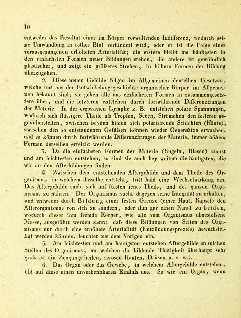 io entweder das Resultat einer im Körper yorwaltenden Indifferenz, wodurch sei- ne Umwandlung in rothes Blut verhindert wird, oder er ist die Folge einer vorausgegangenen erhöheten Arterialität; die erstere bleibt am häufigsten in den einfachsten Formen neuer Bildungen stehen, die andere ist gewöhnlich plastischer, und zeigt ein gröfseres Streben, in höhere Formen der Bildung fiberzugehen. 2. Diese neuen Gebilde folgen im Allgemeinen denselben Gesetzen, welche uns aus der Entwickelungsgeschichte organischer Körper im Allgemei- nen bekannt sind; sie gehen alle aus einfacheren Formen in zusammengesetz- tere über, und die letzteren entstehen durch fortwährende Differenzirungen der Materie. In der ergossenen Lymphe z. B. entstehen polare Spannungen, wodurch sich flüssigere Tlieile als Tropfen, Seeen, Strömchen den festeren ge- genüberstellen, zwischen beyden bilden sich polarisirende Schichten (Häute); zwischen den so entstandenen Gefäfsen können wieder Gegensätze erwachen, und so können durch fortwährende Differenzirungen der Materie, immer höhere Formen derselben erreicht werden. 5. Da die einfachsten Formen der Materie (Kugeln, Blasen) zuerst und am leichtesten entstehen, so sind sie auch bey weitem die häufigsten, die wir an den Afterbildungen finden. 4. Zwischen dem entstehenden Aftergebilde und dem Theile des Or- ganismus, in welchem dasselbe entsteht, tritt bald eine Wechselwirkung ein. Das Aftergebilde sucht sich auf Kosten jenes Theils, und des ganzen Orga- nismus zu nähren. Der Organismus sucht dagegen seine Integrität zu erhalten, und entweder durch Bildung einer festen Grenze (einer Haut, Kapsel) den Afterorganismus von sich zu sondern, oder ihm gar einen Kanal zu bilden, wodurch dieser ihm fremde Körper, wie alle vom Organismus abgestofsene Masse, ausgeführt werden kann; dafs diese Bildungen von Seiten des Orga- nismus nur durch eine erhöhete Arterialität (Entzündungsprozefs) bewerkstel- ligt werden können, leuchtet aus dem Vorigen ein. 5- Am leichtesten und am häufigsten entstehen Aftergebilde an solchen Stellen des Organismus, an welchen die bildende Thätigkeit überhaupt sehr grofs ist (in Zeugungstheilen, serösen Häuten, Drüsen u. s. w.). 6. Das Organ oder das Gewebe, in welchem Aftergebilde entstehen, übt auf diese einen unverkennbaren Einflufs aus. So wie ein Organ, wenn