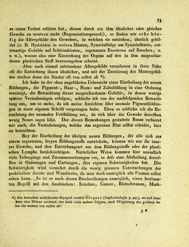 es einen Verlust erlitten hat, diesen durch ein ihm ähnliches oder gleiches Gewebe zu ersetzen sucht (Regenerationsprozefs), so finden wir sehr häu- fig die Aftergehihte den Geweben, in welchen sie entstehen, ähnlich gebil- det (z. B. Hydatiden in serösen Häuten, Synovialbälge um Synovialhäute, zot- tenartige Gebilde auf Schleimhäuten, sogenannte Exostosen auf Knochen, u. s. w.), woraus also eine Einwirkung des Organs auf den in ihm ausgeschie- denen plastischen Stoff hervorzugehen scheint. Aber auch einmal entstandene Aftergebilde veranlassen in ihrer Nähe oft die Entstehung ihnen ähnlicher, und mit der Zerstörung des Muttergebil- des sterben dann die Kinder oft von selbst ab *). Ich habe in der oben angeführten Uebersicht einer Eintheilung der neuen Bildungen, die Pigment-, Haar-, Horn- und Zahnbildung in eine Ordnung vereinigt, die Betrachtung dieser ausgeschiedenen Gebilde, in denen wenige spätere Veränderungen erfolgen, schliefse ich von der nachfolgenden Betrach-« tung aus, um so mehr, da ich meine Ansichten über anomale Pigmentbildun- gen in einer eigenen Schrift vorgetragen habe. Eben so schliefse ich die Be- trachtung der anomalen Fettbildung aus, da sich über das Gewebe derselben wenig Neues sagen läfst. Der diesen Bemerkungen gestattete Raum verbietet mir auch, die Veränderungen, welche das ergossene Blut selbst erleidet, hier zu betrachten. Bey der Eintheilung der übrigen neuen Bildungen,, die alte sich aus einem ergossenen, freyen Bildungsstoffe entwickeln, können wir nur ihr inne- res Gewebe, und ihre Entstehungsart aus dem Bildungsstoffe oder der plasti- schen Lymphe berücksichtigen. Natürlicher Weise kommen hier unendlich viele Uebergänge und Zusammensetzungen vor, so dafs eine Abtheilung dersel- ben in Ordnungen und Gattungen, ihre eigenen Schwierigkeiten hat. Die Schwierigkeit wird vermehrt durch die wenig genauen Untersuchungen der praktischen Aerzte und Wundärzte, da man doch unmöglich alte Formen selbst sehen kann. ^So ist es nach diesen Beschreibungen unmöglich, einen bestimm- ten Begriff mit den Ausdrücken: Scirrhus, Cancer, Blutschwamm, Mark- ♦) Ein besonders auffallendes Beyspiel erzählt Cloquet (Osphre'siologie p. 486}, wo auf einer üase eine Warze entstand, der bald viele andere folgten, nach Wegätzung der gröfsten fie- len die andern von selbst ab! 2 * t