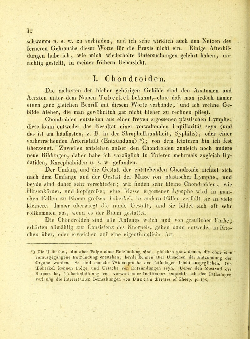 schwamm u. s. w. zu verbinden , und ich sehe wirklich auch den Nutzen des ferneren Gebrauchs dieser Worte für die Praxis nicht ein. Einige Afterbil- dungen habe ich, wie mich wiederholte Untersuchungen gelehrt haben, un- richtig gestellt, in meiner frühem Uebersicht. I, C h o n d r o i d e n. Die mehrsten der hieher gehörigen Gebilde sind den Anatomen und Aerzten unter dem Namen Tuberkel bekannt,-ohne dafs man jedoch immer einen ganz gleichen Begriff mit diesem Worte verbände, und ich rechne Ge- bilde hieher, die man gewöhnlich gar nicht hieher zu rechnen pflegt. Chondroiden entstehen aus einer freyen ergossenen plastischen Lymphe; diese kann entweder das Resultat einer vorwaltenden Capillarität seyn (und das ist am häufigsten, z. B. in der Skrophelkrankheit, Syphilis), oder einer vorherrschenden Arterialität (Entzündung) *); von dem letzteren bin ich fest überzeugt. Zuweilen entstehen aufser den Chondroiden zugleich noch andere neue Bildungen, daher habe ich vorzüglich in Thieren mehrmals zugleich Hy- datiden, Encephaloiden u. s. w. gefunden. Der Umfang und die Gestalt der entstehenden Chondroide richtet sich nach dem Umfange und der Gestalt der Masse von plastischer Lymphe, und beyde sind daher sehr verschieden; wir finden sehr kleine Chondroiden, wie Hirsenkörner, und kopfgrofse; eine Masse ergossener Lymphe wird in man- chen Fällen zu Einem grofsen Tuberkel, in andern Fällen zerfällt sie in viele kleinere. Immer überwiegt die runde Gestalt, und sie bildet sich oft sehr vollkommen aus, wenn es der Piaum gestattet. Die Chondroiden sind alle Anfangs weich und von graulicher Farbe, erhärten allmählig zur Consistenz des Knorpels, gehen dann entweder in Kno- chen über, oder erweichen auf eine eigentümliche Art. Die Tuberkel, die aber Folge einer Entzündung sind, gleichen ganz denen, die ohne eine vorausgegangene Entzündung entstehen; beyde können aber Ursachen der Entzündung der Organe werden. So sind manche Widersprüche der Pathologen leicht ausgeglichen. Die Tuberkel können Folge und Ursache von Entzündungen seyn. Ueber den Zustand des Körpers bey Tuberkelbildung von vorwaltender Indifferenz empfehle ich den Pathologen vorläufig die interessanten Bemerkungen von Duncan diseases of Sheep, p, i°5.