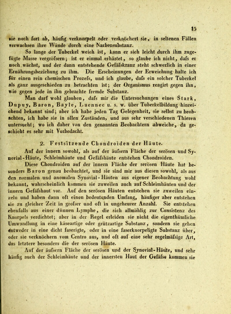 . *ie noch fort ah, häufig verknorpelt oder verknöchert sie, in seltenen Fällen verwachsen ihre Wände durch eine Narbensubstanz. So lange der Tuberkel weich ist, kann er sich leicht durch ihm zuge- fügte Masse vergröfsern; ist er einmal erhärtet, so glaube ich nicht, dafs er noch wächst, und der dann entstehende Gefafskranz steht schwerlich in einer Ernährungsbeziehung zu ihm. Die Erscheinungen der Erweichung halte ich für einen rein chemischen Prozefs, und ich glaube, dafs ein solcher Tuberkel als ganz ausgeschieden zu betrachten ist; der Organismus reagirt gegen ihn, wie gegen jede in ihn gebrachte fremde Substanz. Man darf wohl glauben, dafs mir die Untersuchungen eines Stark, Dupuy, Baron, Bayle, Laennec u. s. w. über Tuberkelbildung hinrei- chend bekannt sind; aber ich habe jeden Tag Gelegenheit, sie selbst zu beob- achten, ich habe sie in allen Zuständen, und aus sehr verschiedenen Thieren untersucht; wo ich daher von den genannten Beobachtern abweiche, da ge- schieht es sehr mit Vorbedacht. 2. F estsitzende Chondroiden der Häute. Auf der innern sowohl, als auf der äufsern Fläche der serösen und Sy- novial-Haute, Schleimhäute und Gefäfshäute entstehen Chondroiden. Diese Chondroiden auf der innern Fläche der serösen Häute hat be- sonders Baron genau beobachtet, und sie sind mir aus diesen sowohl, als aus den normalen und anomalen Synovial - Häuten aus eigener Beobachtung wohl bekannt, wahrscheinlich kommen sie zuweilen auch auf Schleimhäuten und der innern Gefäfshaut vor. Auf den serösen Häuten entstehen sie zuweilen ein- zeln und haben dann oft einen bedeutenden Umfang, häufiger aber entstehen sie zu gleicher Zeit in grofser und oft in ungeheurer Anzahl. Sie entstehen ebenfalls aus einer dünnen Lymphe, die sich allraählig zur Consistenz des Knorpels yerdichtet; aber in der Regel erleiden sie nicht die eigenthümüche Umwandlung in eine käseartige oder grützartige Substanz, sondern sie gehen Entweder in eine dicht faserigte, oder in eine faserknorpeligte Substanz über, oder sie verknöchern vom Centro aus, und oft auf eine sehr regelmäfsige Art, das letztere besonders die der serösen Häute. Auf der äufsern Fläche der serösen und der Synovial-Häute, und sehr häufig auch der Schleimhäute und der innersten Haut der Gefäfse kommen sie