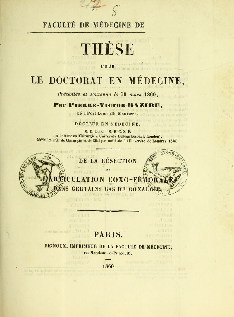FACULTÉ DE MÉDECINE DE THÈSE POÜR LE DOCTORAT EN MÉDECINE, Par Pierre-Victor MVZIRl], né à Port-Louis (île Maurice), DOCTEUR EN MÉDECINE, M. D. Lond., M. R. C. S. E. (ex-Interneen Chirurgie à üriiTersity College hospital, London), Médailles d’Or de Chirurgie et de Clinique médicale à l’Université de Londres (1858). DÉLATION C^OXO-FÉ Présentée et soutenue le 30 mars 1860, DE LA RÉSECTION DE CERTAINS CAS DE COX- PARIS. RIGNOÜX, IMPRIMEUR DE LA FACULTÉ DE MÉDECINE, rue Monsieur-le-Prince, 31.