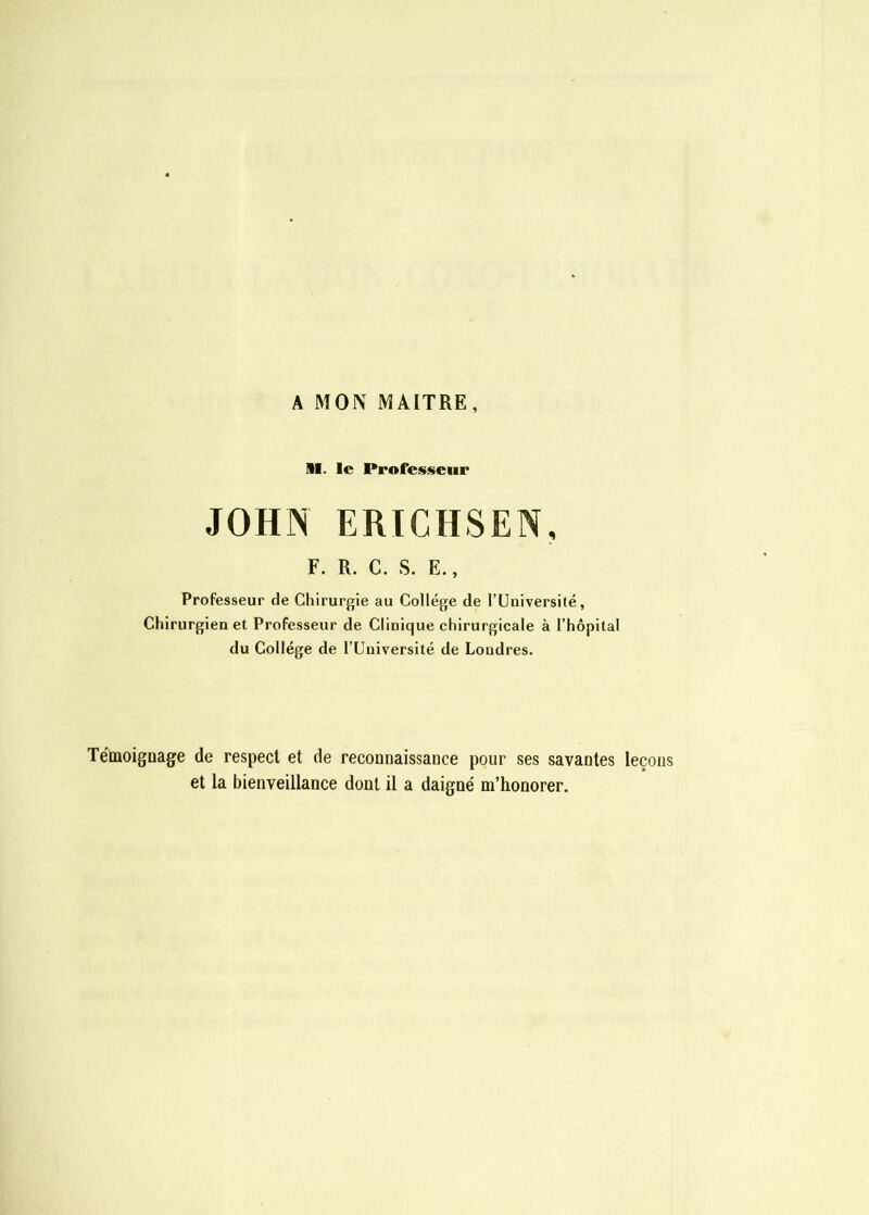 A MON MAITRE, M. le Professeur JOHN ERICHSEN, F. R. C. S. E., Professeur de Chirurgie au College de rUiiiversité, Chirurgien et Professeur de Clinique chirurgicale à l’hôpital du Collège de l’Uuiversité de Londres. Témoigoage de respect et de reconnaissance pour ses savantes leçons et la bienveillance dont il a daigné m’honorer.