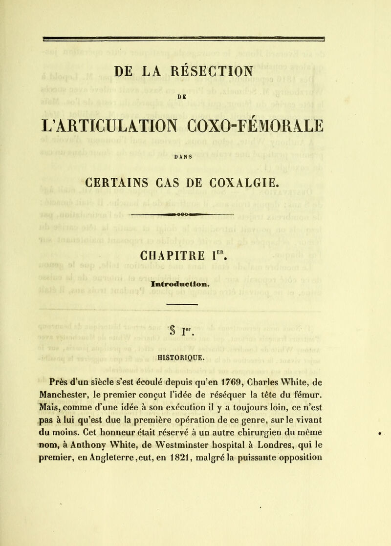 DE LA RESECTION DK L’ARTICULATION COXO-FÉMORALE DANS CERTAINS CAS DE COXALGIE. CHAPITRE 1. Introduction. S r. HISTORIQUE. Près d’un siècle s’est écoulé depuis qu’en 1769, Charles White, de Manchester, le premier conçut l’idée de réséquer la tête du fémur. Mais, comme d’une idée à son exécution il y a toujours loin, ce n’est pas à lui qu’est due la première opération de ce genre, sur le vivant du moins. Cet honneur était réservé à un autre chirurgien du même nom, à Anthony White, de Westminster hospital à Londres, qui le premier, en Angleterre,eut, en 1821, malgré la puissante opposition