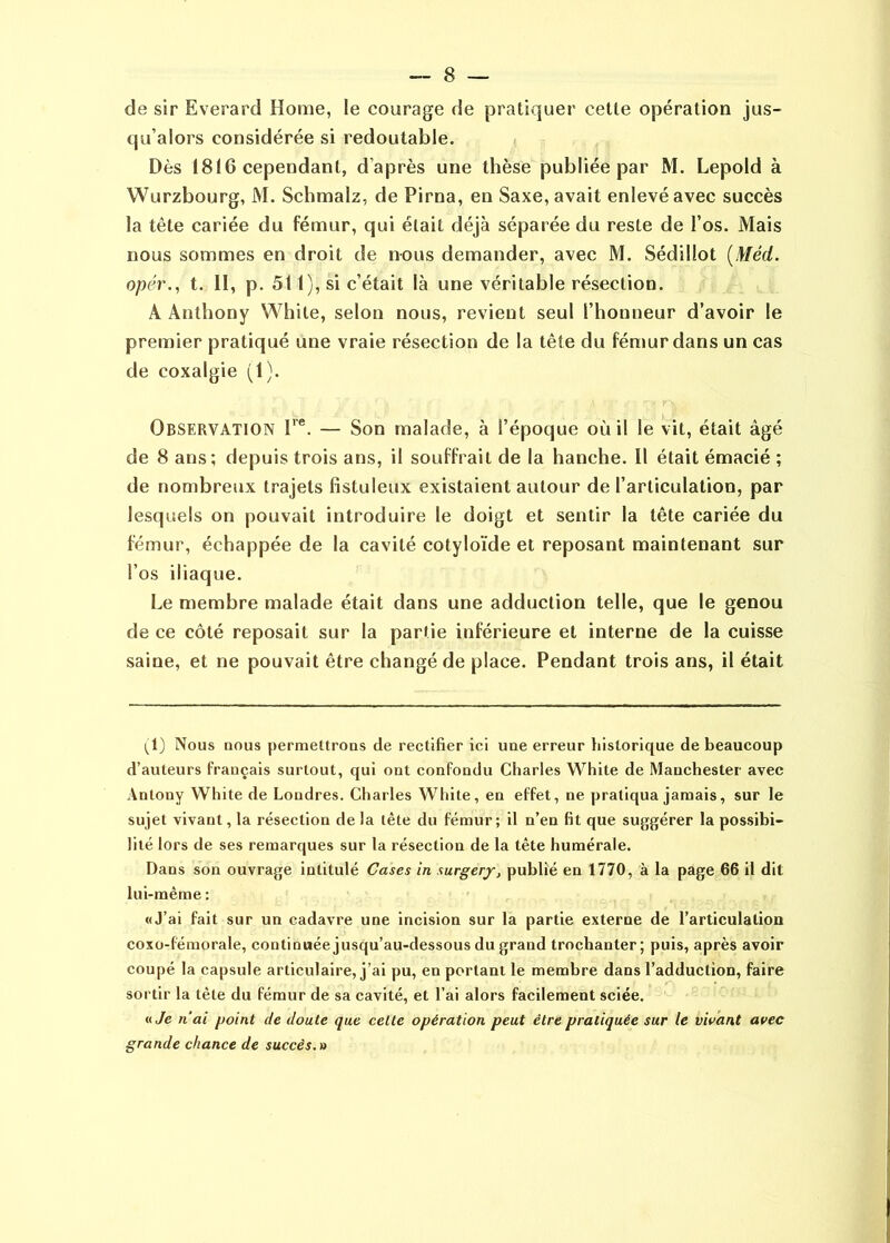 de sir Everard Home, le courage de pratiquer cette opération jus- qu’alors considérée si redoutable. Dès 1816 cependant, d’après une thèse publiée par M. Lepold à Wurzbourg, M. Schmalz, de Pirna, en Saxe, avait enlevé avec succès la tête cariée du fémur, qui était déjà séparée du reste de l’os. Mais nous sommes en droit de nous demander, avec M. Sédillot [Méd. opér., t. II, p. 511), si c’était là une véritable résection. A Anthony White, selon nous, revient seul l’honneur d’avoir le premier pratiqué une vraie résection de la tête du fénmr dans un cas de coxalgie (1). Observation F®. — Son malade, à l’époque où il le vit, était âgé de 8 ans; depuis trois ans, il souffrait de la hanche. Il était émacié ; de nombreux trajets fîstuleux existaient autour de l’articulation, par lesquels on pouvait introduire le doigt et sentir la tête cariée du fémur, échappée de la cavité cotyloïde et reposant maintenant sur l’os iliaque. Le membre malade était dans une adduction telle, que le genou de ce côté reposait sur la partie inférieure et interne de la cuisse saine, et ne pouvait être changé de place. Pendant trois ans, il était 1^1) Nous nous permettrons de rectifier ici une erreur historique de beaucoup d’auteurs français surtout, qui ont confondu Charles White de Manchester avec Anlony White de Londres. Charles White, en effet, ne pratiqua jamais, sur le sujet vivant, la résection de la tète du fémur; il n’en fit que suggérer la pos.sibi- lité lors de ses remarques sur la résection de la tête humérale. Dans son ouvrage intitulé Cases in surgerj, publié en 1770, à la page 66 il dit lui-même ; «J’ai fait sur un cadavre une incision sur la partie externe de l’articulation coxo-fémorale, continuée jusqu’au-dessous du grand trochanter; puis, après avoir coupé la capsule articulaire, j’ai pu, en portant le membre dans l’adduction, faire sortir la tête du fémur de sa cavité, et l’ai alors facilement sciée. «7e nai point de doute que celte opération peut être pratiquée sur le vivant avec grande chance de succès. »