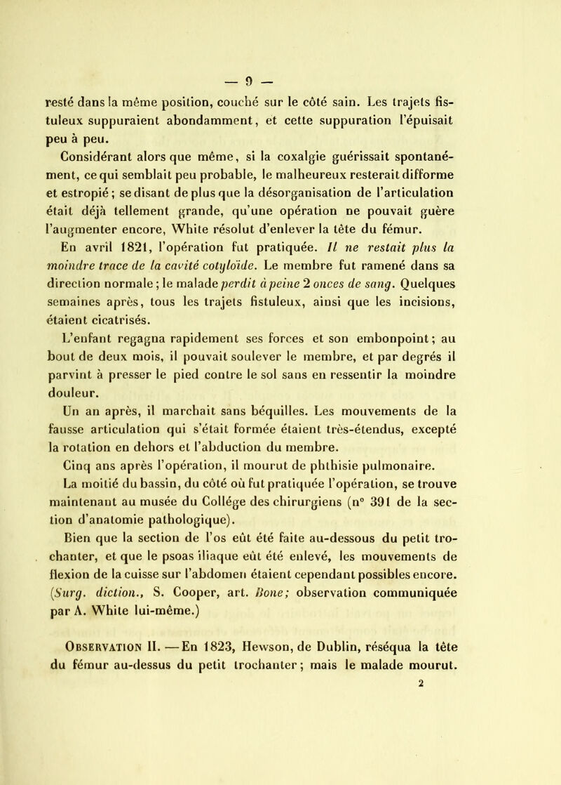 resté dans la même position, couché sur le côté sain. Les trajets fis- tuleux suppuraient abondamment, et cette suppuration 1 épuisait peu à peu. Considérant alors que même, si la coxalgie guérissait spontané- ment, ce qui semblait peu probable, le malheureux resterait difforme et estropié; se disant de plus que la désorganisation de l’articulation était déjà tellement grande, qu’une opération ne pouvait guère l’augmenter encore, White résolut d’enlever la tête du fémur. En avril 1821, l’opération fut pratiquée. Il ne restait plus la moindre trace de la cavité cotyldide. Le membre fut ramené dans sa direction normale ; le malade perdit à peine 2 onces de sang. Quelques semaines après, tous les trajets fistuleux, ainsi que les incisions, étaient cicatrisés. L’enfant regagna rapidement ses forces et son embonpoint; au bout de deux mois, il pouvait soulever le membre, et par degrés il parvint à presser le pied contre le sol sans en ressentir la moindre douleur. Un an après, il marchait sans béquilles. Les mouvements de la fausse articulation qui s’était formée étaient très-étendus, excepté la rotation en dehors et l’abduction du membre. Cinq ans après l’opération, il mourut de phthisie pulmonaire. La moitié du bassin, du côté où fut pratiquée l’opération, se trouve maintenant au musée du Collège des chirurgiens (n” 391 de la sec- tion d’anatomie pathologique). Bien que la section de l’os eût été faite au-dessous du petit tro- chanter, et que le psoas iliaque eût été enlevé, les mouvements de flexion de la cuisse sur l’abdomen étaient cependant possibles encore. {Surg, diction., S. Cooper, art. lione; observation communiquée par A. White lui-même.) Observation IL—En 1823, Hewson, de Dublin, réséqua la tête du fémur au-dessus du petit trochanter; mais le malade mourut. 2
