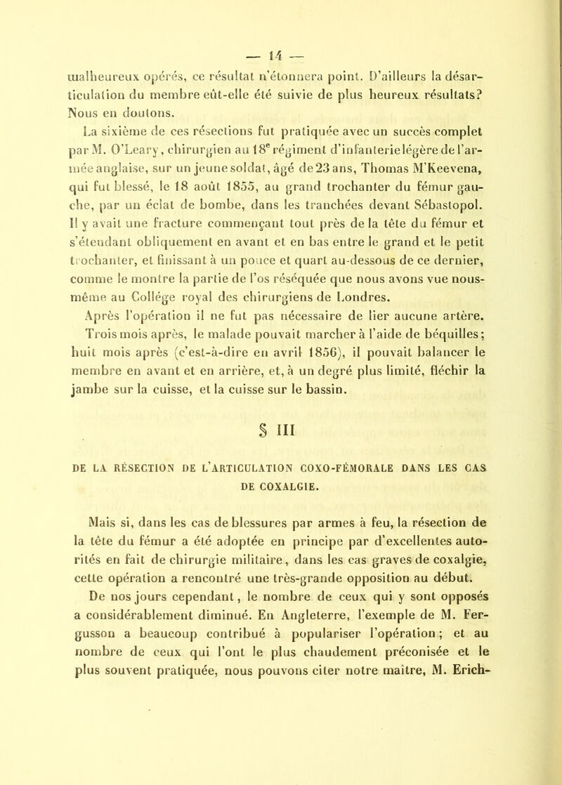 malheureux opérés, ce résultat n’étonuera point. D’ailleurs la désar- ticulation du membre eût-elle été suivie de plus heureux résultats? Nous en doutons. La sixième de ces résections fut pratiquée avec un succès complet par M. O’Leary, chirurgien au 18® régiment d’infanterie légère de l’ar- mée anglaise, sur un jeune soldat, âgé de23 ans, Thomas M’Keevena, qui fut blessé, le 18 août 1855, au grand trochanter du fémur gau- che, par un éclat de bombe, dans les tranchées devant Sébastopol. I! y avait une fracture commençant tout près de la tête du fémur et s’étendant obliquement en avant et en bas entre le grand et le petit ti ochanter, et fmissant à un pouce et quart au-dessous de ce dernier, comme le montre la partie de l’os réséquée que nous avons vue nous- même au Collège royal des chirurgiens de Londres. Après l’opération il ne fut pas nécessaire de lier aucune artère. Trois mois après, le malade pouvait marchera l’aide de béquilles; huit mois après (c’est-à-dire en avril 1856), il pouvait balancer le membre en avant et en arrière, et, à un degré plus limité, fléchir la jambe sur la cuisse, et la cuisse sur le bassin. S III DE LA RÉSECTION DE l’ARTIGÜLATION COXO-FÉMORALE DANS LES CAS DE COXALGIE. Mais si, dans les cas de blessures par armes à feu, la résection de la tête du fémur a été adoptée en principe par d’excellentes auto- rités en fait de chirurgie militaire, dans les cas graves de coxalgie, cette opération a rencontré une très-grande opposition au début. De nos jours cependant, le nombre de ceux qui y sont opposés a considérablement diminué. En Angleterre, l’exemple de M. Fer- gusson a beaucoup contribué à populariser l’opération ; et au nombre de ceux qui l’ont le plus chaudement préconisée et le plus souvent pratiquée, nous pouvons citer notre maître, M. Erich-