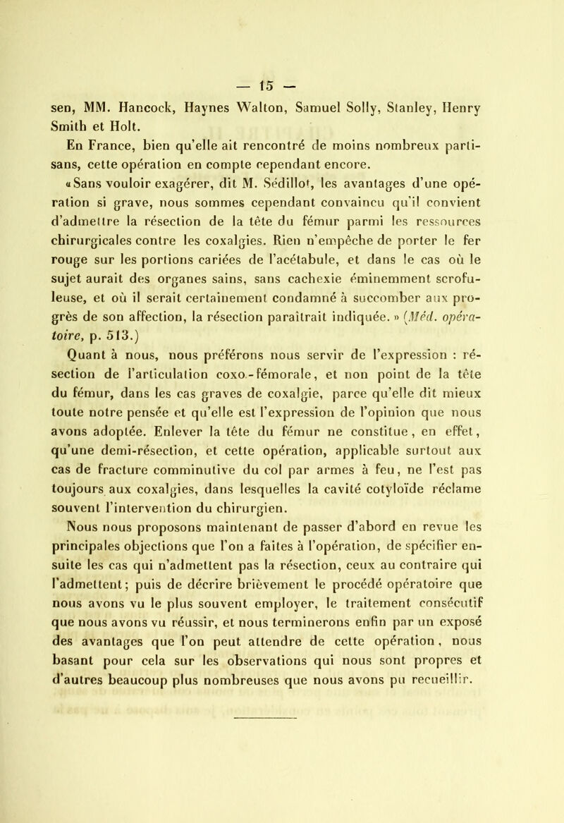 sen, MM. Hancock, Haynes Wallon, Samuel Solly, Stanley, Henry Smith et Holt. En France, bien qu’elle ait rencontré de moins nombreux parti- sans, cette opération en compte cependant encore. «Sans vouloir exagérer, dit M. Sédillot, les avantages d’une opé- ration si grave, nous sommes cependant convaincu qu’il convient d’admettre la résection de la tête du fémur parmi les ressources chirurgicales contre les coxalgies. Rien n’empêche de porter le fer rouge sur les portions cariées de l’acélabule, et dans le cas où le sujet aurait des organes sains, sans cachexie éminemment scrofu- leuse, et où il serait certainement condamné à succomber aux pro- grès de son affection, la résection paraîtrait indiquée. » [Méd. opéra- toire, p. 513.) Quant à nous, nous préférons nous servir de l’expression : ré- section de l’articulation coxo-fémorale, et non point de la tête du fémur, dans les cas graves de coxalgie, parce qu’elle dit mieux toute notre pensée et qu’elle est l’expression de l’opinion que nous avons adoptée. Enlever la tête du fémur ne constitue, en effet, qu’une demi-résection, et cette opération, applicable surtout aux cas de fracture comminutive du col par armes à feu, ne l’est pas toujours aux coxalgies, dans lesquelles la cavité cotyloïde réclame souvent l’intervention du chirurgien. Nous nous proposons maintenant de passer d’abord en revue les principales objections que l’on a faites à l’opération, de spécifier en- suite les cas qui n’admettent pas la résection, ceux au contraire qui l’admettent; puis de décrire brièvement le procédé opératoire que nous avons vu le plus souvent employer, le traitement consécutif que nous avons vu réussir, et nous terminerons enfin par un exposé des avantages que l’on peut attendre de celte opération, nous basant pour cela sur les observations qui nous sont propres et d’autres beaucoup plus nombreuses que nous avons pu recueillir.