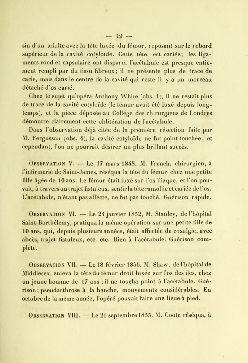 (0 — sili d’uii adulle avec la tête luvée du fémur, reposant sur le rebord supérieur de la cavité cotyloïde. Cette tête est cariée; les liga- ments rond et capsulaire ont disparu, l’acélabule est presque entiè- ment rempli par du tissu fibreux; il ne présente plus de trace de carie, mais dans le centre de la cavité qui reste il y a un morceau détaché d’os carié. Chez le sujet qu’opéra Anthony While (obs. 1), il ne restait plus de trace de la cavité cotyloïde (le fémur avait été luxé depuis long- temps), et la pièce déposée au Collège des chirurgiens de Londres démontre clairement celte oblitération de l’acélabule. Dans l’observation déjà citée de la première résection faile par M. Fergussou (obs. 4), la cavité cotyloïde ne fut point touchée, et cependant, l’on ne pourrait désirer un plus brillant succès. Observation V. — Le 17 mars 1848, M. French, chirurgien, à l’infirmerie de Saint-James, réséqua la tête du fémur chez une petite fille âgée de 10 ans. Le fémur était luxé sur l’os iliaque, et l’on pou- vait, à travers un trajet fistuleux, sentir la tête ramollie et cariée de l’os. L’acélabule, n’étant pas affecté, ne fut pas touché. Guérison rapide. Observation VL — Le 24 janvier 1852, M. Stanley, de l’hôpital Saint-Barthélemy, pratiqua la même opération sur une petite fille de 10 ans, qui, depuis plusieurs années, était affectée de coxalgie, avec abcès, trajet fistuleux, etc. etc. Rien à l’acétabule. Guérison com- plète. Observation VIL — Le 18 février 1856, M. Shaw, de l’hôpital de Middlesex, enleva la tête du fémur droit luxée sur l’os des iles, chez un jeune homme de 17 ans ; il ne toucha point à l’acétabule. Gué- rison ; pseudarthrose à la hanche, mouvements considérables. En octobre de la même année, l’opéré pouvait faire une lieue à pied. Observation VIIL — Le 21 septembre 1855, M. Coole réséqua, à