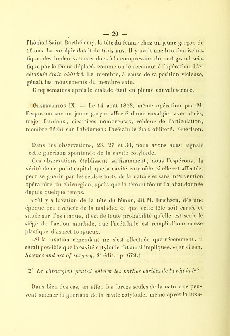 rhôpital Saint-Pfarlhélemy, la têledu fémur chez un jeune garçon de 16 ans. La coxalgie datait de trois ans. Il y avait une luxation ischia- tique, des douleurs atroces dues à la compression du nerf grand scia- tique par le fémur déplacé, comme on le reconnut à l’opération. L'n- célabule était oblitéré. Le membre, à cause de sa position vicieuse, gênait les mouvements du membre sain. Cinq semaines après le malade était en pleine convalescence. Observation IX. — Le 14 août 1858, même opération par M. Fergusson sur un jeune garçon affecté d’une coxalgie, avec abcès, trajet fistuleux, cicatrices nombreuses, roideur de l’articulation, membre fléchi sur l’abdomen; l’acétabule était oblitéré. Guérison. Dans les observations, 23, 27 et 30, nous avons aussi signalé cette guérison spontanée de la cavité cotyloïde. Ces observations établissent suffisamment, nous l’espérons, la vérité de ce point capital, queîa cavité cotyloïde, si elle est affectée, peut se guérir par les seuls efforts de la nature et sans intervention opératoire du chirurgien, après que la tête du fémur l’a abandonnée depuis quelque temps. «S’il y a luxation de la tête du fémur, dit M. Erichsen, dès une époque peu avancée de la maladie, et que cette tête soit cariée et située sur l’os iliaque, il est de toute probabilité qu’elle est seule le siège de l’action morbide, que l’acétabule est rempli d’une masse plastique d'aspect fongueux. «Si la luxation cependant ne s’est effectuée que récemment, il serait possible que la cavité cotyloïde fût aussi impliquée. «(Erichsen, Science and art of snrgerij, 2® édit., p. 679.) 2® Le chirurgien peut-il enlever les parties cariées de l’acélabiile? Dans bien des cas, en effet, les forces seules de la nature ne peu- vent amener la guérison de la cavité cotyloïde, même après la luxa-