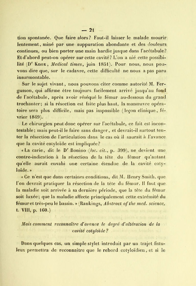 tion spontanée. Que faire alors? Faut-il laisser le malade mourir lentement, miné par une suppuration abondante et des douleurs continues, ou bien porter une main hardie jusque dans l’acétabule? Et d’abord peut-on opérer sur cette cavité? L’on a nié cette possibi- lité Knox , Medical times^ juin 1851). Pour nous, nous pou- vons dire que, sur le cadavre, cette difficulté ne nous a pas paru insurmontable. Sur le sujet vivant, nous pouvons citer comme autorité M. Fer- gusson, qui affirme être toujours facilement arrivé jusqu’au fond de l’acélabule, après avoir réséqué le fémur au-dessous du grand trochanter; si la résection est faite plus haut, la manœuvre opéra- toire sera plus difficile, mais pas impossible (leçon clinique, fé- vrier 1849). Le chirurgien peut donc opérer sur l’acétabule, ce fait est incon- testable; mais peut-il le faire sans danger, et devrait-il surtout ten- ter la résection de l’articulation dans le cas où il saurait à l’avance que la cavité colyloïde est impliquée? «La carie, dit le D*’Bonino (/oc. cit., p. 399), ne devient une contre-indication à la résection de la tête du fémur qu’autant qu’elle aurait envahi une certaine étendue de la cavité coty- loïde.» « Ce n’est que dans certaines conditions, dit M. Henry Smith, que l’on devrait pratiquer la résection de la tète du fémur. Il faut que la maladie soit arrivée à sa dernière période, que la tête du fémur soit luxée; que la maladie affecte principalement cette extrémité du fémuret très-peu le bassin. » (Rankings, Abstracl of llie med. science, t. VIII, p. IGO.) Mais comment reconnaître d'avance le degré d’altération de la cavité cotijloïde ? Dans quelques cas, un simple stylet introduit par un trajet fistu- leux permettra de reconnaître que le rebord cotyloïdien, et si le