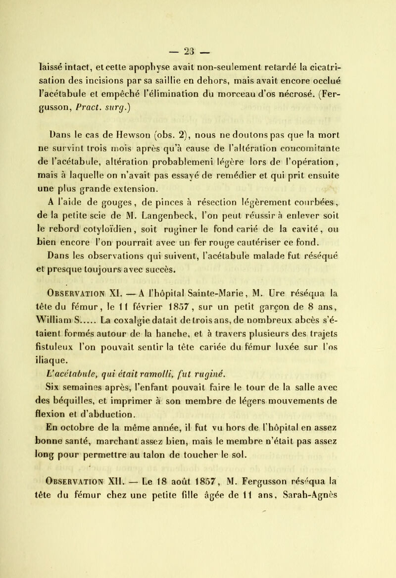 laissé intact, et cette apophyse avait non-seulement retardé la cicatri- sation des incisions par sa saillie en dehors, mais avait encore occlué l’acétabule et empêché l’élimination du morceau d’os nécrosé. (Fer- gusson, Pract. surg.) Dans le cas de Hewson (obs. 2), nous ne doutons pas que la mort ne survint trois mois après qu’à cause de l’altération concomitante de l’acétabule, altération probablemeni légère lors de l’opération, mais à laquelle on n’avait pas essayé de remédier et qui prit ensuite une plus grande extension. A l’aide de gouges, de pinces à résection légèrement courbées, de la petite scie de M. Langenbeck, l’on peut réussira enlever soit le rebord cotyloïdien, soit ruginer le fond carié de la cavité, ou bien encore l’on pourrait avec un fer rouge cautériser ce fond. Dans les observations qui suivent, l’acétabule malade fut réséqué et presque toujours avec succès. Observation XI. —A l’hôpital Sainte-Marie, M. üre réséqua la tête du fémur, le 11 février 1857, sur un petit garçon de 8 ans, William S La coxalgie datait de trois ans, de nombreux abcès s’é- talent formés autour de la hanche, et à travers plusieurs des trajets fistuleux l’on pouvait sentir la tête cariée du fémur luxée sur l’os iliaque. L’acétabule, qui était ramolli, fut ruginé. Six semaines après, l’enfant pouvait faire le tour de la salle avec des béquilles, et imprimer à son membre de légers mouvements de flexion et d’abduction. En octobre de la même année, il fut vu hors de l’hôpital en assez bonne santé, marchant assez bien, mais le membre n’était pas assez long pour permettre au talon de toucher le sol. Observation XII. — Le 18 août 1857, M. Fergusson réséqua la tête du fémur chez une petite fille âgée de 11 ans, Sarah-Agnès