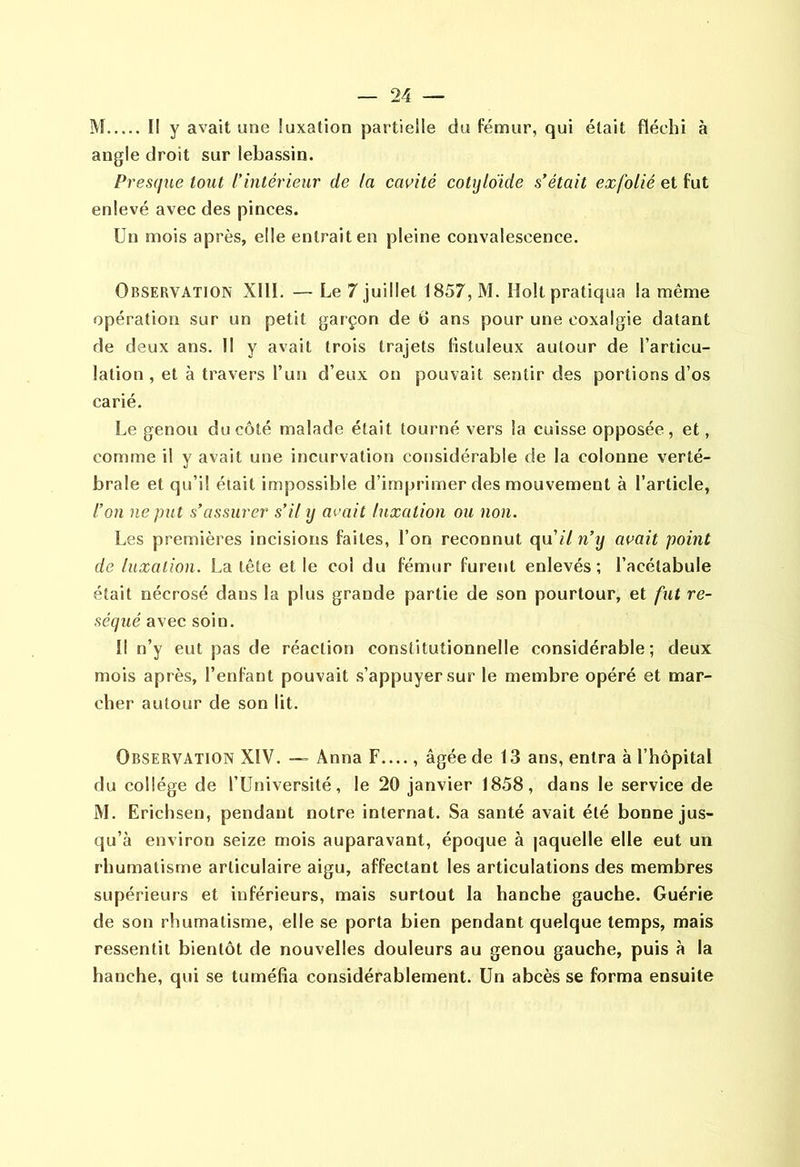 ÎVI Il y avait une luxation partielle du fémur, qui était fléchi à angle droit sur lebassin. Presque tout l'iutérieur de la cavité cotijldide s'était exfolié et fut enlevé avec des pinces. Un mois après, elle entrait en pleine convalescence. Observation XllI. — Le 7 juillet 1857, M. Holt pratiqua la même opération sur un petit garçon de 6 ans pour une coxalgie datant de deux ans. Il y avait trois trajets fistuleux autour de l’articu- lation , et à travers l’un d’eux on pouvait sentir des portions d’os carié. Le genou du côté malade était tourné vers la cuisse opposée, et, comme il y avait une incurvation considérable de la colonne verté- brale et qu’il était impossible d’imprimer des mouvement à l’article, l'on ne put s’assurer s’il y avait luxation ou non. Les premières incisions faites, l’on reconnut qu’«7 n’y avait point de luxation. La tête et le col du fémur furent enlevés; l’acétabule était nécrosé dans la plus grande partie de son pourtour, et fut ré- séqué avec soin. Il n’y eut pas de réaction constitutionnelle considérable; deux mois après, l’enfant pouvait s’appuyer sur le membre opéré et mar- cher autour de son lit. Observation XIV. —• Anna F...., âgée de 13 ans, entra à l’hôpital du collège de l’Université, le 20 janvier 1858, dans le service de M. Erichsen, pendant notre internat. Sa santé avait été bonne jus- qu’à environ seize mois auparavant, époque à laquelle elle eut un rhumatisme articulaire aigu, affectant les articulations des membres supérieurs et inférieurs, mais surtout la hanche gauche. Guérie de son rhumatisme, elle se porta bien pendant quelque temps, mais ressentit bientôt de nouvelles douleurs au genou gauche, puis à la hanche, qui se tuméfia considérablement. Un abcès se forma ensuite