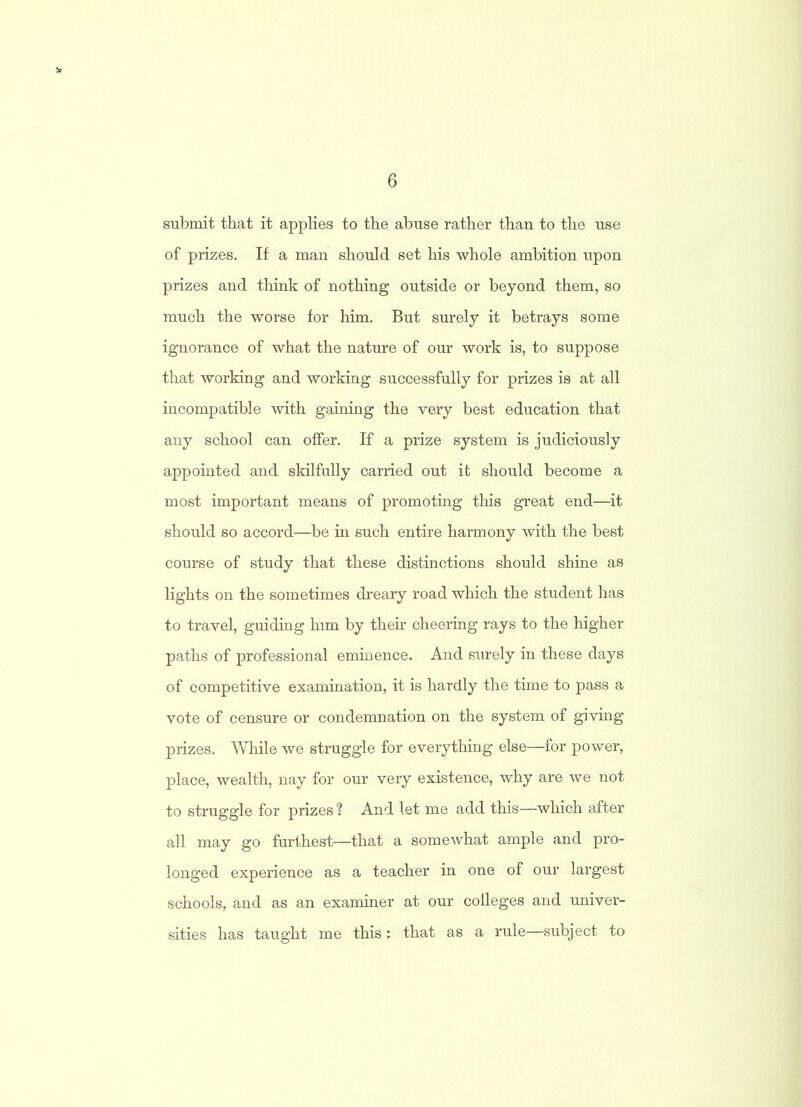 submit that it applies to the abuse rather than to the use of prizes. If a man should set his whole ambition upon prizes and think of nothing outside or beyond them, so much the worse for him. But surely it betrays some ignorance of what the nature of our work is, to suppose that working and working successfully for prizes is at all incompatible with gaining the very best education that any school can offer. If a prize system is judiciously appointed and skilfully carried out it should become a most important means of promoting this great end—it should so accord—be in such entire harmony with the best course of study that these distinctions should shine as lights on the sometimes dreary road which the student has to travel, guiding him by their cheering rays to the higher paths of professional eminence. And surely in these days of competitive examination, it is hardly the time to pass a vote of censure or condemnation on the system of giving prizes. While we struggle for everything else—for power, place, wealth, nay for our very existence, why are we not to struggle for prizes ? And let me add this—which after all may go furthest—that a somewhat ample and pro- longed experience as a teacher in one of our largest schools, and as an examiner at our colleges and univer- sities has taught me this: that as a rule—subject to