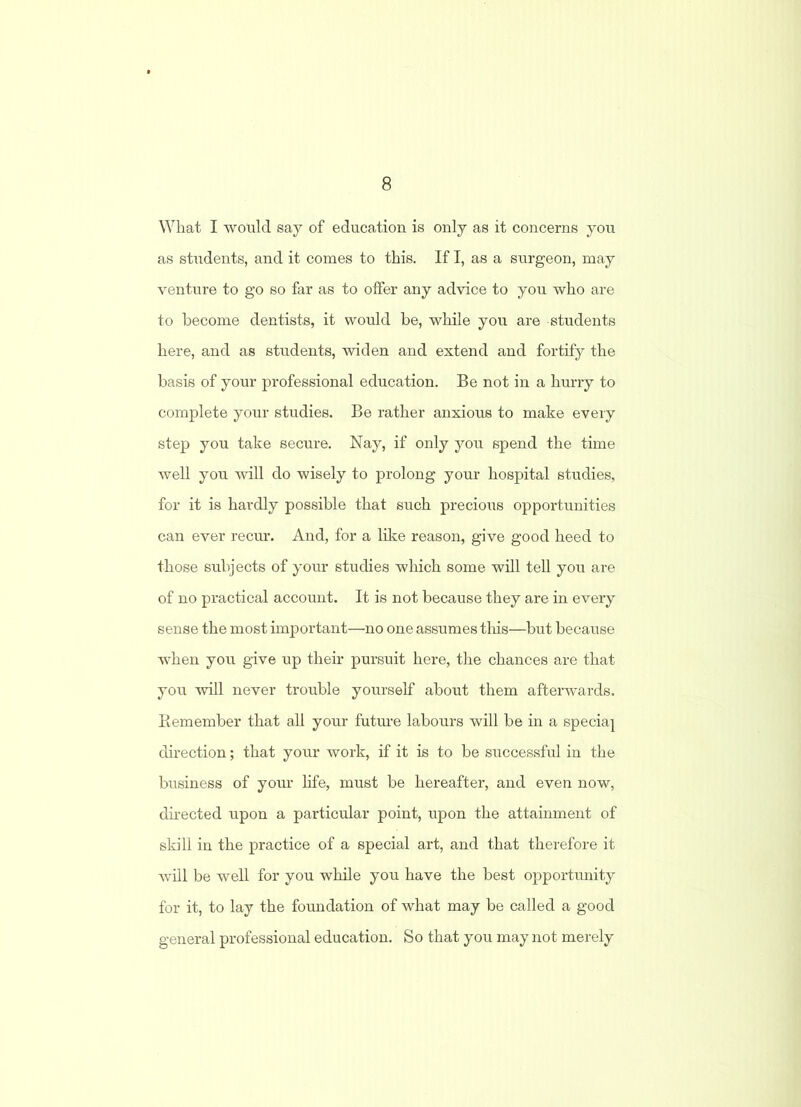 What I would say of education is only as it concerns you as students, and it comes to this. If I, as a surgeon, may venture to go so far as to offer any advice to you who are to become dentists, it would he, while you are students here, and as students, widen and extend and fortify the basis of your professional education. Be not in a hurry to complete your studies. Be rather anxious to make every step you take secure. Nay, if only you spend the time well you will do wisely to prolong your hospital studies, for it is hardly possible that such precious opportunities can ever recur. And, for a like reason, give good heed to those subjects of your studies which some will tell you are of no practical account. It is not because they are in every sense the most important—no one assumes this—but because when you give up their pursuit here, the chances are that you will never trouble yourself about them afterwards. Remember that all your future labours will be in a speciaj direction; that your work, if it is to be successful in the business of your life, must be hereafter, and even now, directed upon a particular point, upon the attainment of skill in the practice of a special art, and that therefore it will be well for you while you have the best opportunity for it, to lay the foundation of what may be called a good general professional education. So that you may not merely