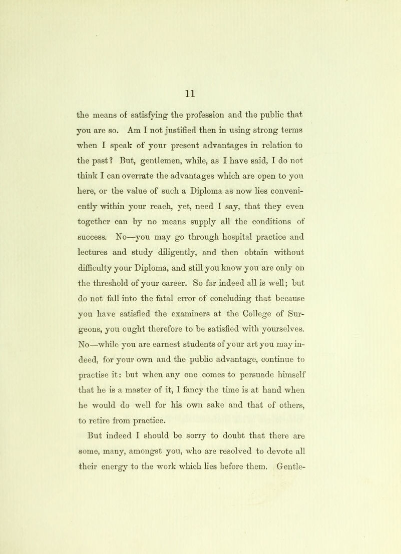 the means of satisfying the profession and the public that you are so. Am I not justified then in using strong terms when I speak of* your present advantages in relation to the past ? But, gentlemen, while, as I have said, I do not think I can overrate the advantages which are open to you here, or the value of such a Diploma as now lies conveni- ently within your reach, yet, need I say, that they even together can by no means supply all the conditions of success. No—you may go through hospital practice and lectures and study diligently, and then obtain without difficulty your Diploma, and still you know you are only on the threshold of your career. So far indeed all is well; but do not fall into the fatal error of concluding that because you have satisfied the examiners at the College of Sur- geons, you ought therefore to be satisfied with yourselves. No—while you are earnest students of your art you may in- deed, for your own and the public advantage, continue to practise it: but when any one comes to persuade himself that he is a master of it, I fancy the time is at hand when he would do well for his own sake and that of others, to retire from practice. But indeed I should be sorry to doubt that there are some, many, amongst you, who are resolved to devote all their energy to the work which lies before them. Gentle-