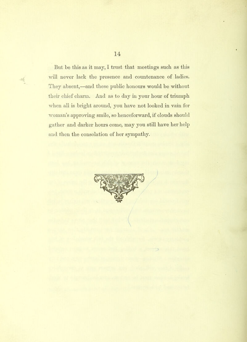 14 But be this as it may, I trust that meetings such as this will never lack the presence and countenance of ladies. They absent,—and these public honours would be without then.' chief charm. And as to day in your hour of triumph when all is bright around, you have not looked in vain for woman’s approving smile, so henceforward, if clouds should gather and darker hours come, may you still have her help and then the consolation of her sympathy.