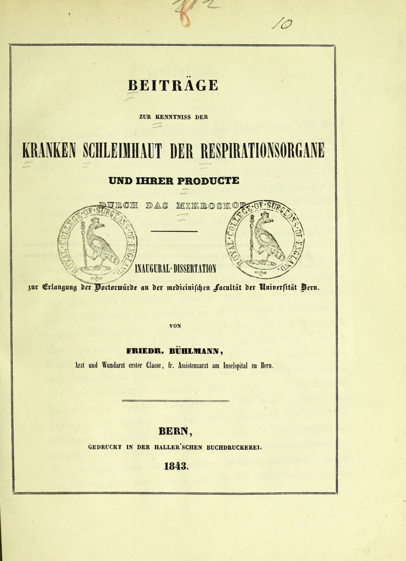 BEITRAGE ZUR KENNTNISS DER KRAMEN SCHLEIMHAUT DER RESPIRATIONSORGANE UND IHRER PRODUGTE Jur (Srlanjjuitfl Wr JBo actörnmrlrt att iur meiitniiifdjen /ntultät iur Uniflerfitat flern. VON FR1EDR. BÜHLMAM, Arzt und Wundarzt erster Classe, fr. Assistenzarzt am Inselspital zu Bern. BERN, GEDRUCKT IN DER HALLER’SCHEN BUCHDRUCKEREI.