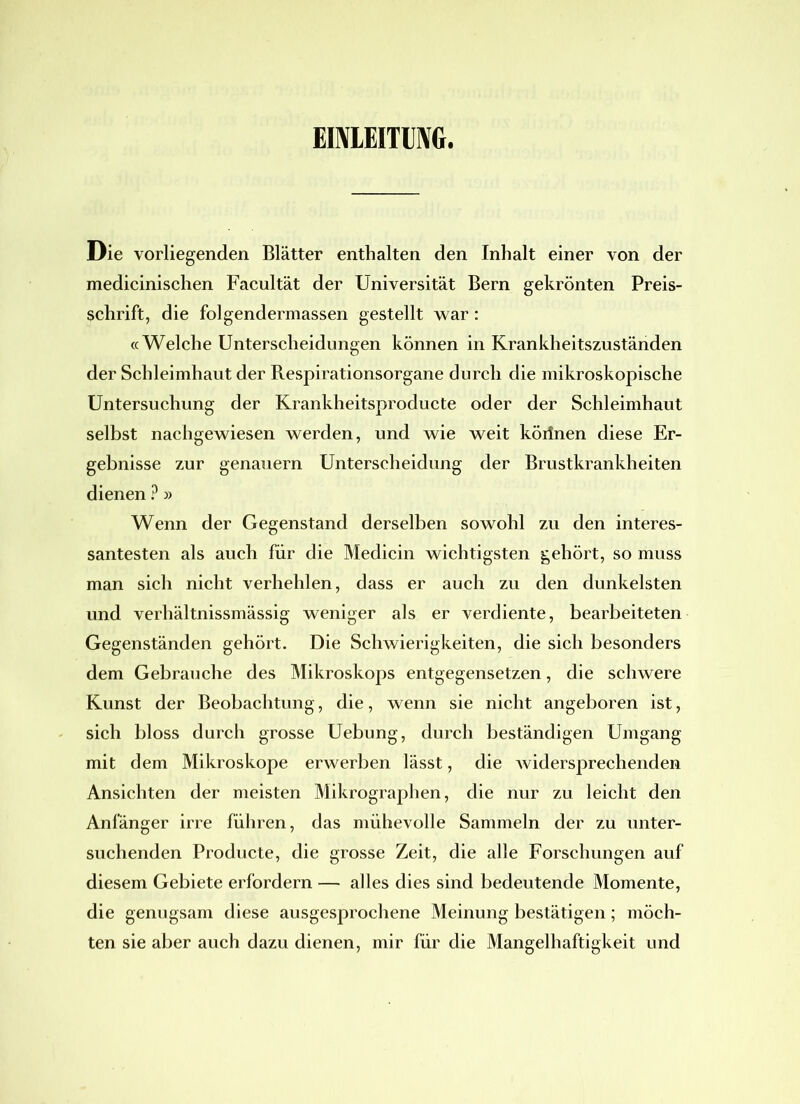 EINLEITUNG, Die vorliegenden Blätter enthalten den Inhalt einer von der medicinischen Facultät der Universität Bern gekrönten Preis- schrift, die folgendermassen gestellt war : «Welche Unterscheidungen können in Krankheitszuständen der Schleimhaut der Respirationsorgane durch die mikroskopische Untersuchung der Krankheitsproducte oder der Schleimhaut selbst nachgewiesen werden, und wie weit körlnen diese Er- gebnisse zur genauem Unterscheidung der Brustkrankheiten dienen ? » Wenn der Gegenstand derselben sowohl zu den interes- santesten als auch für die Medicin wichtigsten gehört, so muss man sich nicht verhehlen, dass er auch zu den dunkelsten und verhältnissmässig weniger als er verdiente, bearbeiteten Gegenständen gehört. Die Schwierigkeiten, die sich besonders dem Gebrauche des Mikroskops entgegensetzen, die schwere Kunst der Beobachtung, die, wenn sie nicht angeboren ist, sich bloss durch grosse Uebung, durch beständigen Umgang mit dem Mikroskope erwerben lässt, die widersprechenden Ansichten der meisten Mikrographen, die nur zu leicht den Anfänger irre führen, das mühevolle Sammeln der zu unter- suchenden Producte, die grosse Zeit, die alle Forschungen auf diesem Gebiete erfordern — alles dies sind bedeutende Momente, die genugsam diese ausgesprochene Meinung bestätigen ; möch- ten sie aber auch dazu dienen, mir für die Mangelhaftigkeit und