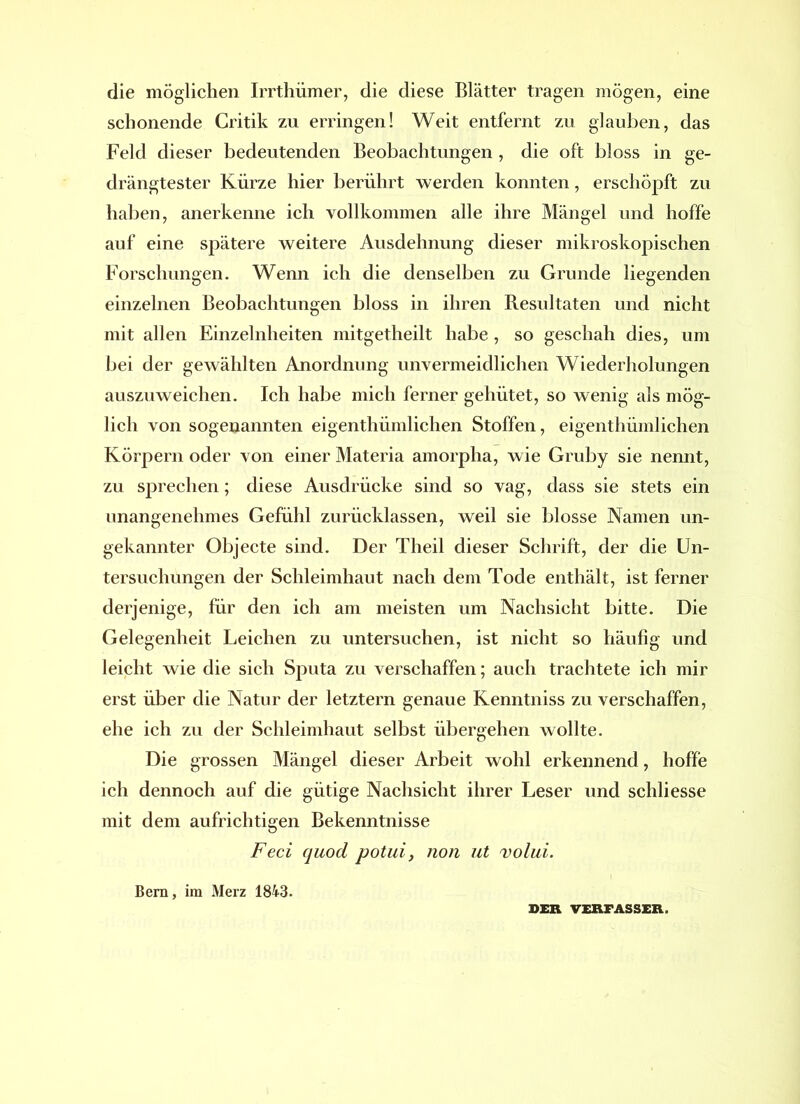 die möglichen Irrthümer, die diese Blätter tragen mögen, eine schonende Critik zu erringen! Weit entfernt zu glauben, das Feld dieser bedeutenden Beobachtungen , die oft bloss in ge- drängtester Kürze hier berührt werden konnten, erschöpft zu haben, anerkenne ich vollkommen alle ihre Mängel und hoffe auf eine spätere weitere Ausdehnung dieser mikroskopischen Forschungen. Wenn ich die denselben zu Grunde liegenden einzelnen Beobachtungen bloss in ihren Resultaten und nicht mit allen Einzelnheiten mitgetheilt habe, so geschah dies, um bei der gewählten Anordnung unvermeidlichen Wiederholungen auszuweichen. Ich habe mich ferner gehütet, so wenig als mög- lich von sogenannten eigenthümlichen Stoffen, eigenthümlichen Körpern oder von einer Materia amorpha, wie Gruby sie nennt, zu sprechen; diese Ausdrücke sind so vag, dass sie stets ein unangenehmes Gefühl zurücklassen, weil sie blosse Namen un- gekannter Objecte sind. Der Theil dieser Schrift, der die Un- tersuchungen der Schleimhaut nach dem Tode enthält, ist ferner derjenige, für den ich am meisten um Nachsicht bitte. Die Gelegenheit Leichen zu untersuchen, ist nicht so häufig und leicht wie die sich Sputa zu verschaffen; auch trachtete ich mir erst über die Natur der letztem genaue Kenntniss zu verschaffen, ehe ich zu der Schleimhaut selbst übergehen wollte. Die grossen Mängel dieser Arbeit wohl erkennend, hoffe ich dennoch auf die gütige Nachsicht ihrer Leser und schliesse mit dem aufrichtigen Bekenntnisse Feci quod potui, non ut volui. Bern, im Merz 1843. OER VERFASSER.