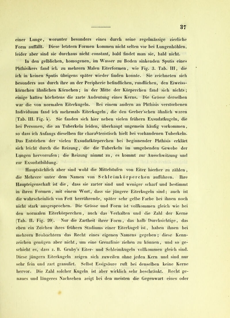 einer Lunge, worunter besonders eines durch seine regelmässige zierliche Form auflallt. Diese letztem Formen kommen nicht selten vor bei Lungenhöhlen, leider aber sind sie durchaus nicht constant, bald findet man sie, bald nicht. In den gelblichen, homogenen, im Wasser zu Boden sinkenden Sputis eines Phthisikers fand icli zu mehrern Malen Eiterformen, wie Fig. 3. Tab. III, die ich in keinen Sputis übrigens später wieder finden konnte. Sie zeichneten sich besonders aus durch ihre an der Peripherie befindlichen, rundlichen, den Eiweiss- körnchen ähnlichen Körnchen; in der Mitte der Körperchen fand sich nichts ; einige hatten höchstens die zarte Andeutung eines Kerns. Die Grösse derselben war die von normalen Eiterkugeln. Bei einem andern an Phthisis verstorbenen Individuum fand ich mehrmals Eiterkugeln, die den Gerber’schen ähnlich waren (Tab. III. Fig. 4). Sie fanden sich hier neben vielen frühem Exsudatkugeln, die bei Personen, die an Tuberkeln leiden, überhaupt ungemein häufig Vorkommen, so dass ich Anfangs dieselben für charakteristisch hielt bei vorhandenen Tuberkeln. Das Entstehen der vielen Exsudatkörperchen bei beginnender Phthisis erklärt sich leicht durch die Reizung, die die Tuberkeln im umgebenden Gewebe der Lyngen hervorrufen; die Reizung nimmt zu, es kommt zur Ausschwitzung und zur Exsudatbildung. Hauptsächlich aber sind wohl die Mittelstufen von Eiter hierher zu zählen , die Mehrere unter dem Namen von Scbleimkörperchen auflühreri. Ihre Haupteigenschaft ist die, dass sie zarter sind und weniger scharf und bestimmt in ihren Formen, mit einem Wort, dass sie jüngere Eiterkugeln sind; auch ist die wahrscheinlich von Fett herrührende, später sehr gelbe Farbe bei ihnen noch nicht stark ausgesprochen. Die Grösse und Form ist vollkommen gleich wie bei den normalen Eiterkörperchen, auch das Verhalten und die Zahl der Kerne (Tab. II. Fig. 20). Nur die Zartheit ihrer Form, das halb Durchsichtige, das eben ein Zeichen ihres frühem Stadiums einer Eiterkugel ist, haben ihnen bei mehrern Beobachtern das Recht eines eigenen Namens gegeben; diese Kenn- zeichen genügen aber nicht, um eine Grenzlinie ziehen zu können, und so ge- schieht es, dass z. B. Gruby’s Eiter- und Schleimkugeln vollkommen gleich sind. Diese jüngern Eiterkugeln zeigen sich zuweilen ohne jeden Kern und sind nur sehr fein und zart granulirt. Selbst Essigsäure ruft bei denselben keine Kerne hervor. Die Zahl solcher Kugeln ist aber wirklich sehr beschränkt. Recht ge- naues und längeres Nachsehen zeigt bei den meisten die Gegenwart eines oder