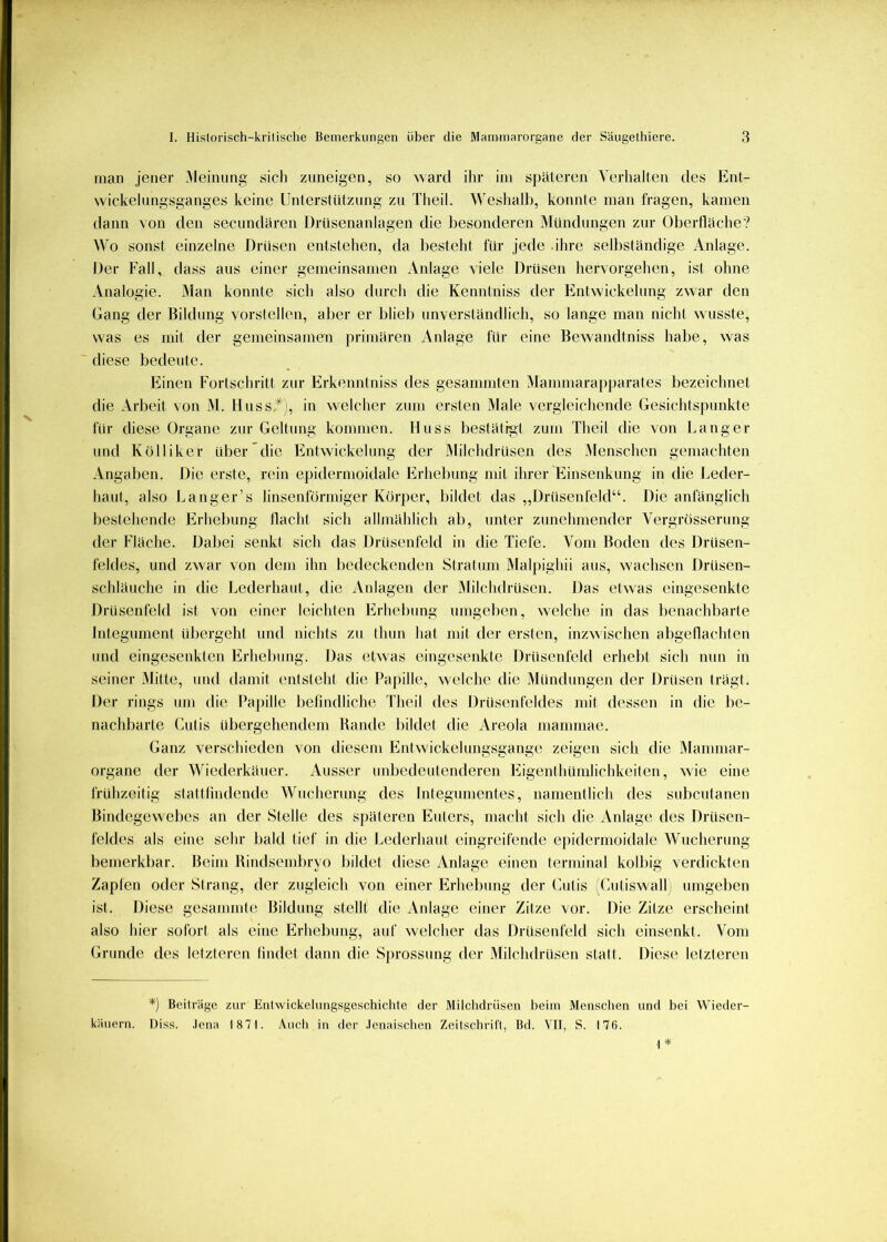 man jener .Aleinnng sich znneigen, so ward ihr im späteren Verhalten des Ent- wickelnngsganges keine Unterstiitznng zn Theil. Weshalb, konnte man fragen, kamen dann von den secimdären DrUsenanlagen die Imsonderen jMiindnngen zur 01)ertläclie? Wo sonst einzelne Drüsen entstehen, da besteht für jede .ihre selbständige Anlage. Der PAIl, dass ans einer gemeinsamen Anlage viele Drüsen hervorgehen, ist ohne Analogie. Man konnte sich also durch die Kenntniss der Entwickelung zwar den Gang der Bildung vorstellen, aber er blieb unverständlich, so lange man nicht wusste, was es mit der gemeinsamen primären Anlage für eine Bewandtniss habe, was diese bedeute. Einen Fortschritt zur Erkenntniss des gesamniten Mammarapparates bezeichnet die Arbeit von M. Huss*j, in welcher znni ersten Male vergleichende Gesichtspunkte für diese Organe zur Geltung kommen. Huss bestätigt zum Theil die von banger und Kolliker über die Entwickelung der Milchdrüsen des iMenschen gemachten Angaben. Die erste, rein epidermoidale Erhebung mit ihrer Einsenkung in die Leder- haut, also l^anger’s linsenförmiger Körper, bildet das „Drüsenfeld“. Die anfänglich bestehende Erhebung tlacht sich allmählich ab, unter zunehmender Vergrösserung der Fläche. Dabei senkt sich das Drüsenfeld in die Tiefe. Vom Boden des Drüsen- feldes, und zwar von dem ihn l)edeckenden Stratum Alalpighii aus, w'acbsen Drüsen- schläuche in die Lederhaut, die Anlagen der .Milchdrüsen. Das etwas eingesenkte Drüsenfeld ist von einer leichten Erhebung umgeben, welche in das l)enachbarte Integument übergeht und nichts zu thun hat mit der ersten, inzwischen abgellachten und eingesenkten Erhebung. Das etwas eingesenkte Drüsenfeld erhebt sich nun in seiner .Alitte, mul damit entsteht die Paj)ille, welche die Mündungen der Drüsen trägt. Der rings um die Papille befindliche Theil des Drüsenfeldes mit dessen in die be- nachbarte Cutis übergehendem Bande bildet die Areola inammae. Ganz verschieden von diesem Entwickelnngsgange zeigen sich die Mammar- organe der Wiederkäuer. Ausser unbedeutenderen Eigenthümlichkeiten, wie eine frühzeitig stattfindende Wucherung des Integnmentes, namentlich des subcutanen Bindegewebes an der Stelle des späteren Euters, macht sich die Anlage des Drüsen- feldes als eine sehr bald tief in die Lederhaut eingreifende e[)idermüidale Wneherung bemerkbar. Beim Bindsembryo bildet diese Anlage einen terminal kolbig verdickten Zaplen oder Strang, der zugleich von einer Erhebung der (hitis ;(ailiswall, umgeben ist. Diese gesammte Bildung stellt die Anlage einer Zitze vor. Die Zitze erscheint also hier sofort als eine Erhebung, auf welcher das Drüsenfeld sicli einsenkt. Vom Grunde des letzteren findet dann die S|)rossung der Milchdrüsen statt. Diese letzteren *) Beiträge zur Etilwickelungsgeschichte der Mitchdrüseti beim Menschen und bei Wieder- käuern. Diss. ,lena 1871. Auch in der .lenaischen Zeitschrii'l, Bd. VII, S. 176. 1