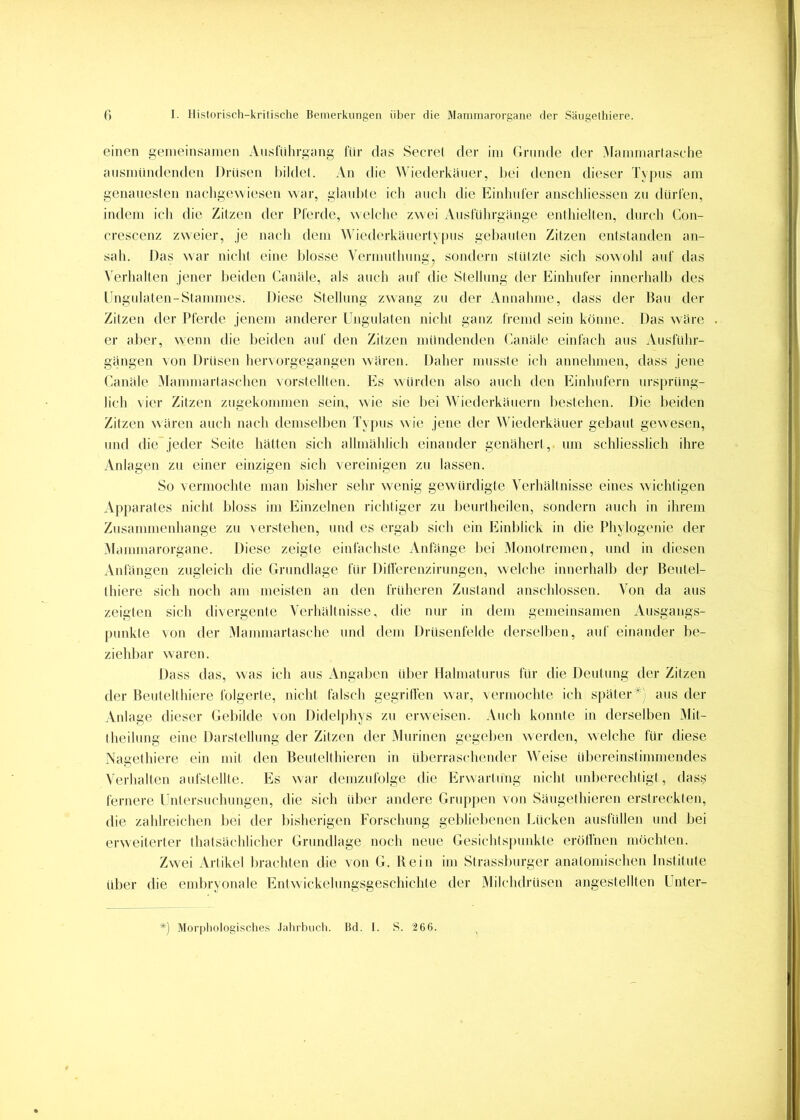 einen gemeinsainen Aiistnhrgang liir das Secrel der ini Grunde der Mannnarlasehe aiisinUndenden i)riisen bildet. An die Wiederkäuer, Itei denen dieser Typus am genatteslen nachgewiesen war, glaiilite ich aticli die Eitdiuler anscliliessen zu dürCen, indem ich die Zitzen der Pferde, welche zwei Ansführgänge enthielten, durch Coti- crescenz zweier, je nach dem Wiederkäuerty[)us gehatiten Zitzen entstanden an- sah. Das war nicht eine blosse Vernnttlumg, sondern stützte sich sowohl auf das Verlialten jener beiden Canäle, als atich auf die Stellung der Einhufer innerlialh des Ungulaten-Stammes. Diese Stellung zwang zu der Annahme, dass der Patt der Zitzen der Pferde jenem anderer Ungulaten nicht gatiz fremd sein könne. Das wäre er aber, w^enn die beiden auf den Zitzen mündenden Canäle einfach atis Aitsführ- gängen von Drüsen hervorgegangen wären. Daher musste ich annehmen, dass jene Canäle iMammartaschen vorstellten. Es würden also attch den Einhufern ursprüng- lich vier Zitzen ztigekommen sein, wie sie bei Wiederkäuern bestehen. Die beiden Zitzen wären attch nach demsellten T\[)us w ie jene der Wiederkäuer gebaut gewesen, tmd die”jeder Seite hätten sich allmählich einander genähert, um schliesslich ihre Anlagen zu einer einzigen sich vereinigen zti lassen. So vermochte man bisher sehr wenig gewülrdigte Verhältnisse eines wichtigen Apparates nicht bloss im Einzelnen richtiger zu beurtheilen, sondern attch in ihrem Ztisammenhange zu verstehen, und es ergab sich ein Einblick in die Phylogenie der iMammarorgane. Diese zeigte einfachste Anfänge hei Monolremen, und in diesen Anfängen zugleich die Grimdlage für Ditferenzirungen, welche innerhalb der Beutel- tliiere sich noch am meisten an den früheren Zustand anschlossen. Von da aus zeigten sich divergente Verhältuisse, die mtr in dem gemeinsamen Atisgangs- punkte von der Mammartasche tmd dem Drüsenfelde derselben, auf einander be- ziehbar waren. Dass das, was ich aus Angaben über Hahnaturus für die Deutung der Zitzen der Beutelthiere folgerte, tiicht falsch gegrilfen war, vermochte ich später*) aits der Anlage dieser Gebilde von Didelfthys zu erweisen. Auch konnte in derselben Mit- Iheiltmg eine Darstellung der Zitzen der iMurinen gegeben werden, welche für diese Nagethiere ein mit den Beutelthieren in überraschettder Weise ültereinstimmendes Verhalten aufstellte. Es war demzufolge die Erwarttmg nicht unberechtigt, dass fernere Untersuchungen, die sich über andere Gru[)j)en von Sängelhieren erstreckten, die zahlreichen bei der bisherigen Forscliung geblieltetien Lücken ausfüllen und bei erweiterter thatsächlicher Grundlage noch neue Gesichtspunkte erötfnen möchten. ZwT.i Artikel brachten die von G. Rein im Strasslturger anatomischen Institute idier die embryonale Entwickelungsgeschichte der Milchdrüsen angestellten Unter- ') Morphologisches .lalirbucli. Bd. I. S. 266.