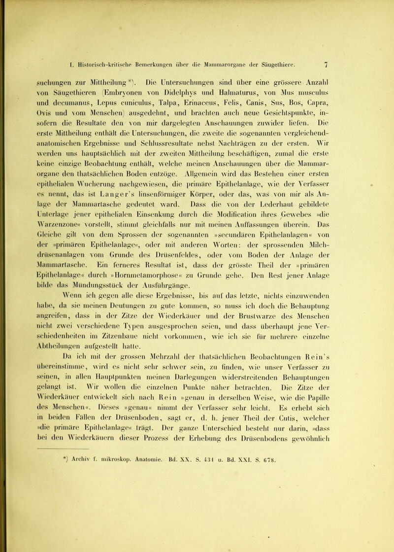 siichungen zur MitlheilungDie Untersuchungen sind über eine grössere Anzahl von Säugethieren (Eml)ryonen von Didelphys und Halmaturus, von IMiis musculus und decumanus, Lepus cunicuhis, Talpa, Erinaceus, Felis, Canis, Sus, Bos, Capra, üvis und vom Menschen) ausgedelmt, und brachten auch neue Gesiclüspunkle, in- sofern die Resultate den von mir dargelegten Anschauungen zuwider liefen. Die erste Mittheilung enthält die Untersuchungen, die zweite die sogenannten vergleichend- anatomischen Ergebnisse und Schlussresultate nebst Nachträgen zu der ersten. Wir werden uns hauptsächlich mit der zweiten Mittheihmg beschäftigen, zumal die erste keine einzige Beobachtung enthält, welche meinen Anschauungen über die Mammar- organe den thatsächlichen Boden entzöge. Allgemein wird das Bestehen einer ersten epithelialen Wucherung nachgewiesen, die primäre Epithelanlage, wie der Verfasser es nennt, das ist Langer’s linsenförmiger Körper, oder das, was von mir als An- lage der Mammartasche gedeutet ward. Dass die von der Lederhaut gebildete Unterlage jener epithelialen Einsenkung durch die Modification ihres Gewebes »die Warzenzone« verstellt, stimmt gleichfalls nur mit meinen Auffassungen überein. Das Gleiche gilt von dem Sprossen der sogenannten »secundären Epithelanlagen« von der »primären Epithelanlage«, oder mit anderen Worten: der sprossenden JMilch- drüsenanlagen vom Grunde des Drüsenfeldes, oder vom Boden der Anlage der .Mammartasche. Ein ferneres Resultat ist, dass der grösste Theil der »|)rimären Epithelanlage« durch »Llornmetamorphose« zu Grunde gehe. Den Rest jener Anlage bilde das Mündungsstück der Ausführgänge. Wenn ich gegen alle diese Ergebnisse, bis auf das letzte, nichts einzuwenden habe, da sie meinen Deutungen zu gute kommen, so muss ich doch die Behauptung angreifen, dass in der Zitze der Wiederkäuer und der Brustwarze des Menschen nicht zwei verschiedene Typen ausgesprochen seien, und dass überhaupt jene Ver- schiedenheiten im Zitzenbaue nicht Vorkommen, wie ich sie für mehrere einzelne Abtheilungen aufgestellt hatte. Da ich mit der grossen Mehrzahl der thatsächlichen Beobachtungen Rein’s übereinstimme, wird es nicht sehr schwer sein, zu finden, ^\ie unser Verfasser zu seinen, in aihm Llauptpunktcm meinen Darlegungen widerstreitenden Behaujitungen gelangt ist. Wir wollen die einzelnen Ihinkte näher betrachten. Die Zitze der Wiederkäuer entwickelt sich nach Rein »genau in derselben Weise, wie die Papille des Menschen«. Dieses »genau« nimmt der Verfasser sehr leicht. Es erhellt sich in beiden Fällen der Drüsenboden, sagt er, d. h. jener Theil der Cutis, welcher »die primäre Epithelanlage« trägt. Der ganze Unterschied besteht nur darin, »dass bei den Wiederkäuern dieser Prozess der Erhebung des Drüsenbodens gewöhnlich ') Archiv f. mikroskop. Anatomie. Bd. XX. S. 431 u. Bd. XXL S. 678.