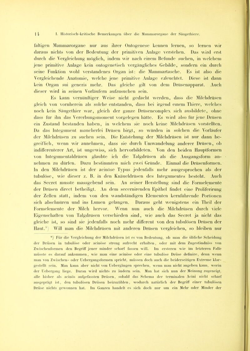 fälligen Maminarorgane nur aus ihrer Ontogenese kennen lernen, so lernen wir daraus nichts von der Bedeutung der primitiven Anlage verstehen. Das wird erst durch die Vergleichung möglich, indem wir nach einem Befunde suchen, in welchem jene primitive Anlage kein ontogenelisch vergängliches Gebilde, sondern ein durch seine Funktion wohl verstandenes Organ ist: die Mammartasche. Es ist also die Vergleichende Anatomie, welche jene primitive Anlage e.deuchtet. Diese ist dann kein Organ sui generis mehr. Das gleiche gilt von dem Driisenapparat. x4uch dieser wird in seinen Vorläufern aufzusuchen sein. Es kann vernünftiger Weise nicht gedacht werden, dass die Älilchdrüsen gleich von vornherein als solche entstanden, dass Itei irgend einem Thiere, welches noch kein Saugethier war, gleich der ganze Driisencomplex sich ausbildete, ohne dass für ihn das Vererhtmgsmoment Vorgelegen hatte. Es wird also für jene Drüsen ein Zustand bestanden haben, in welchem sie noch keine Milchdrüsen vorstellten. Da das Integument mancherlei Drüsen birgt, so wvirden in solchen die Vorläufer der Milchdrüsen zu suchen sein. Die Entstehung der Milchdrüsen ist nur dann be- greiflich, wenn wir annehmen, dass sie durch Umwandehmg anderer Drüsen, ob inditferenterer Art, ist ungewiss, sich hervorbildeten. Von den beiden Hauptformen von Integumentaldrüsen glaubte ich die Talgdrüsen als die Ausgangsform an- nehmen zu dürfen. Dazu bestimmten midi zwei Gründe. Einmal die Drüsenformen, ln den Milchdrüsen ist der acinöse Typus jedenfalls mehr ausgesprochen als der tubulöse, wie dieser z. B. in den Knaueidrüsen des Integumentes besteht. Auch das Secret musste massgebend sein. An seiner Herstellung sind die Formelemente der Drüsen direct beiheiligt. An dem secernirenden Epithel hndet eine Proliferirung der Zellen statt, indem von den wandständigen IHementen kernfiihrende Portionen sich abschnüren und ins Lumen gelangen. Daraus geht wenigstens ein Theil der Formelemenle der Milch hervor. Wenn nun auch die iMilchdrüsen durch viele Eigenschaften von Talgdrüsen verschieden sind, wie auch das Secret ja nicht das gleiche ist, so sind sie jedenfalls noch mehr different von den tubiilösen Drüsen der Haut.'^) Will man die Milchdrüsen mit anderen Drüsen vergleichen, so bleiben nur *) Für die Vergleichung der Milclidrüseii ist es von Bedeutung, ob man die übliche Scheidung der Drüsen in tubulöse oder acinöse streng aufrecht erhallen, oder mit dem Zugeständtüss von Zwischenformen den Begrilf jener minder scharf fassen will. Im ersleren wie im letzteren Falle müsste es darauf ankommen, wie man eine acinöse oder eine tubulöse Drüse definire, denn wenn man von Zwischen- oder Uebergangsformen spricht, müssen doch auch die beiderseitigen Extreme klar- gestellt sein. 31an kann aber nicht von Uebergängen sprechen, wenn man nicht angeben kann, worin der Uebergang liege. Daran wird nichts zu ändern sein. Man hat sich nun der Meinung zugeneigt, alle bisher als acinös aufgefassten Drüsen, sobald das Schema der terminalen Acini nicht scharf ausgeprägt ist, den lubulösen Drüsen beizuzählen, wodurch natürlich der Begriff einer tubulösen Drüse nichts gewonnen hat. Im Ganzen handelt es sich doch nur um ein Mehr oder Jlinder der