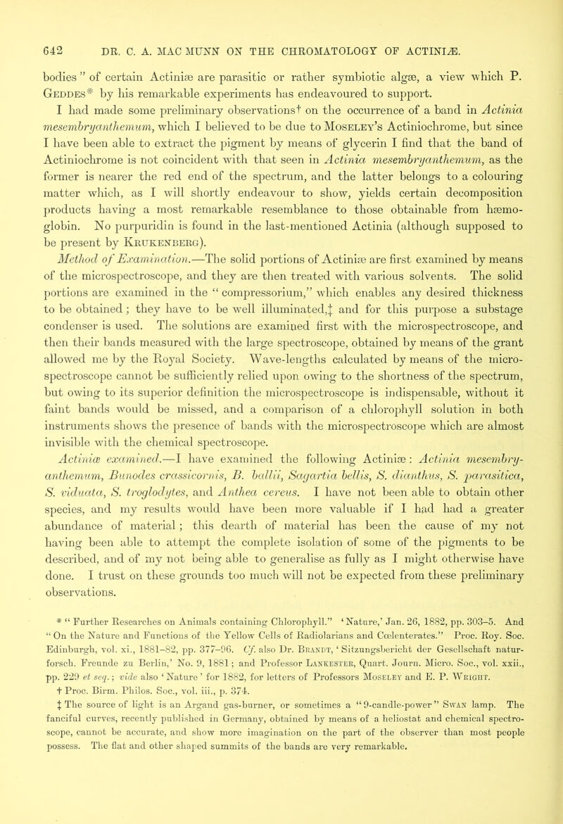 bodies ” of certain Actiniae are parasitic or rather symbiotic algae, a view which P. Geddes# by his remarkable experiments has endeavoured to support. I had made some preliminary observations! on the occurrence of a band in Actinia mesembryanthemum, which I believed to be due to Moseley’s Actiniochrome, but since I have been able to extract the pigment by means of glycerin I find that the band of Actiniochrome is not coincident with that seen in Actinia mesembryanthemum, as the former is nearer the red end of the spectrum, and the latter belongs to a colouring matter which, as I will shortly endeavour to show, yields certain decomposition products having a most remarkable resemblance to those obtainable from haemo- globin. No purpuridin is found in the iast-mentioned Actinia (although supposed to be present by Krukenberg). Method of Examination.—The solid portions of Actiniae are first examined by means of the microspectroscope, and they are then treated with various solvents. The solid portions are examined in the “ compressorium,” which enables any desired thickness to be obtained; they have to be well illuminated,J and for this purpose a substage condenser is used. The solutions are examined first with the microspectroscope, and then their bands measured with the large spectroscope, obtained by means of the grant allowed me by the Royal Society. Wave-lengths calculated by means of the micro- spectroscope cannot be sufficiently relied upon, owing to the shortness of the spectrum, but owing to its superior definition the microspectroscope is indispensable, without it faint bands would be missed, and a comparison of a chlorophyll solution in both instruments shows the presence of bands with the microspectroscope which are almost invisible with the chemical spectroscope. Actinice examined.—I have examined the following Actiniae : Actinia mesembry- anthemum, Bunodes crassicornis, B. ballii, Sagartia bellis, S. dianthus, S. parasitica, S. viduata, S. troglodytes, and Anthea cereus. I have not been able to obtain other species, and my results would have been more valuable if I had had a greater abundance of material; this dearth of material has been the cause of my not having been able to attempt the complete isolation of some of the pigments to be described, and of my not being able to generalise as fully as I might otherwise have done. I trust on these grounds too much will not be expected from these preliminary observations. * “ Further Researches on Animals containing Chlorophyll.” ‘Nature,’ Jan. 26, 1882, pp. 303-5. And “ On the Nature and Functions of the Yellow Cells of Radiolarians and Coelenterates.” Proc. Roy. Soc. Edinburgh, vol. xi., 1881-82, pp. 377-96. Cf. also Dr. Brandt, ‘ Sitzungsbericht der Gesellschaft natur- forsch. Freunde zu Berlin,’ No. 9, 1881; and Professor Lankester, Quart. Journ. Micro. Soc., vol. xxii., pp. 229 et seq.; vide also ‘Nature ’ for 1882, for letters of Professors Moseley and E. P. Wright. t Proc. Birm. Philos. Soc., vol. iii., p. 374. t The source of light is an Argand gas-burner, or sometimes a “ 9-candle-power ” Swan lamp. The fanciful curves, recently published in Germany, obtained by means of a heliostat and chemical spectro- scope, cannot be accurate, and show more imagination on the part of the observer than most people possess. The flat and other shaped summits of the bands are very remarkable.