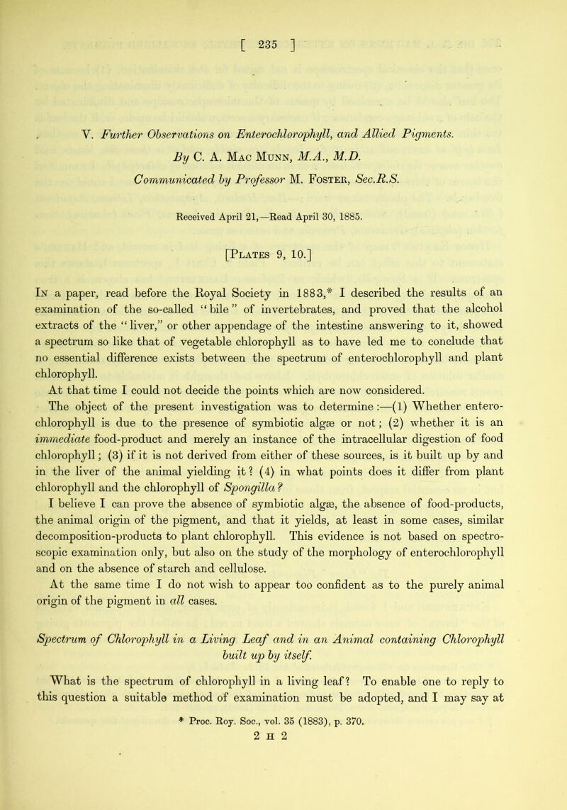 Y. Further Observations on Enterochlorophyll, and Allied Pigments. By C. A. Mac Munn, M.A., M.D. Communicated by Professor M. Foster, Sec.R.S. Received April 21,—Read April 30, 1885. [Plates 9, 10.] In a paper, read before the Royal Society in 1883,# I described the results of an examination of the so-called “ bile ” of invertebrates, and proved that the alcohol extracts of the “ liver,” or other appendage of the intestine answering to it, showed a spectrum so like that of vegetable chlorophyll as to have led me to conclude that no essential difference exists between the spectrum of enterochlorophyll and plant chlorophyll. At that time I could not decide the points which are now considered. The object of the present investigation was to determine:—(1) Whether entero- chlorophyll is due to the presence of symbiotic algae or not; (2) whether it is an immediate food-product and merely an instance of the intracellular digestion of food chlorophyll; (3) if it is not derived from either of these sources, is it built up by and in the liver of the animal yielding it? (4) in what points does it differ from plant chlorophyll and the chlorophyll of Spongilla f I believe I can prove the absence of symbiotic algae, the absence of food-products, the animal origin of the pigment, and that it yields, at least in some cases, similar decomposition-products to plant chlorophyll. This evidence is not based on spectro- scopic examination only, but also on the study of the morphology of enterochlorophyll and on the absence of starch and cellulose. At the same time I do not wish to appear too confident as to the purely animal origin of the pigment in all cases. Spectrum of Chlorophyll in a Living Leaf and in an Animal containing Chlorophyll built up by itself What is the spectrum of chlorophyll in a living leaf? To enable one to reply to this question a suitable method of examination must be adopted, and I may say at * Proc. Roy. Soc., vol. 35 (1883), p. 370. 2 H 2