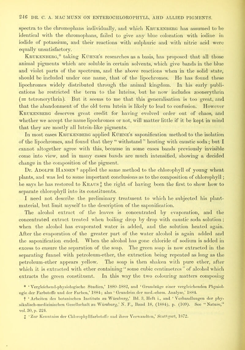 spectra to the chromophans individually, and which Krukenberg has assumed to be identical with the chromophans, failed to give any blue coloration with iodine in iodide of potassium, and their reactions with sulphuric and with nitric acid were equally unsatisfactory. Krukenberg,* taking Kuhne’s researches as a basis, has proposed that all those animal pigments which are soluble in certain solvents, which give bands in the blue and violet parts of the spectrum, and the above reactions when in the solid state, should be included under one name, that of the lipochromes. He has found these lipochromes widely distributed through the animal kingdom. In his early publi- cations he restricted the term to the luteins, but he now includes zoonerythrin ( = tetronerythrin). But it seems to me that this generalisation is too great, and that the abandonment of the old term lutein is likely to lead to confusion. However Krukenberg deserves great credit for having evolved order out of chaos, and whether we accept the name lipochromes or not, will matter little if it be kept in mind that they are mostly all lutein-like pigments. In most cases Krukenberg applied Kuhne’s saponification method to the isolation of the lipochromes, and found that they “ withstand ” heating with caustic soda; but I cannot altogether agree with this, because in some cases bands previously invisible come into view, and in many cases bands are much intensified, showing a decided change in the composition of the pigment. Dr. Adolph Hansen t applied the same method to the chlorophyll of young wheat plants, and was led to some important conclusions as to the composition of chlorophyll; he says he has restored to Kraus J the right of having been the first to show how to separate chlorophyll into its constituents, I need not describe the preliminary treatment to which he subjected his plant- material, but limit myself to the description of the saponification. The alcohol extract of the leaves is concentrated by evaporation, and the concentrated extract treated when boiling drop by drop with caustic soda solution; when the alcohol has evaporated water is added, and the solution heated again. After the evaporation of the greater part of the water alcohol is again added and the saponification ended. When the alcohol has gone chloride of sodium is added in excess to ensure the separation of the soap. The green soap is now extracted in the separating funnel with petroleum-ether, the extraction being repeated as long as the petroleum-ether appears yellow. The soap is then shaken with pure ether, after which it is extracted with ether containing “ some cubic centimetres ” of alcohol which extracts the green constituent. In this way the two colouring matters composing * ‘ Vergleichend-physiologische Studien,’ 1880-1882, and ‘ Grundziige einer vei-gleichenden Physiol- ogic der Farbstoffe und der Farben,’ 1884; also ‘ Grundriss der med.-chem. Analyse,’ 1884. f ‘ Arbeiten des botanischen Instituts zu Wurzburg,’ Bd. 3, Heft i., and ‘ Verhandlungen der phy- sikalisch-medizinischen Gesellschaft zu Wurzburg,’N. F., Band 18, (1884), p. (109). See “Nature,” vol. 30, p. 224. J ‘ Znr Kenntniss der Chlorophyllfarbstoffe und ibrer Verwandten,’ Stuttgart, 1872.