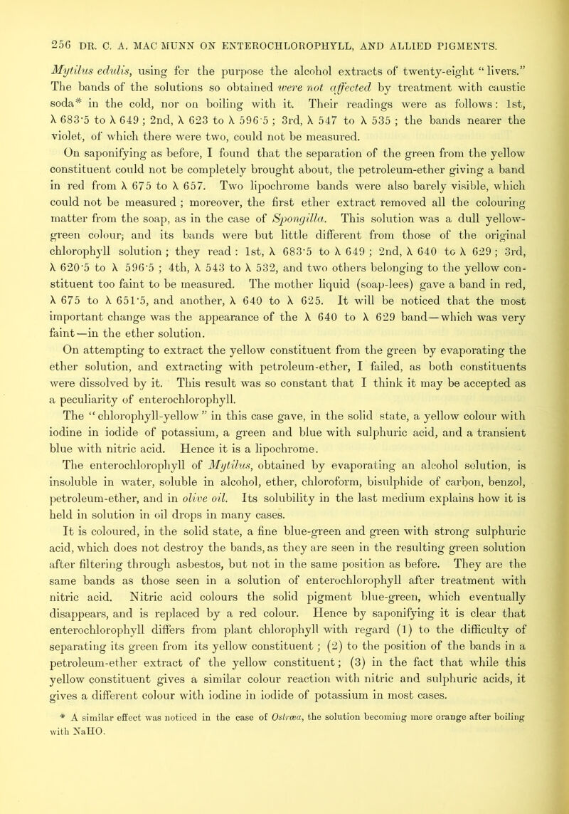 Mytilus edulis, using for the purpose the alcohol extracts of twenty-eight “livers.” The bands of the solutions so obtained were not affected by treatment with caustic soda* in the cold, nor on boiling with it. Their readings were as follows: 1st, X 683*5 to X 649 ; 2nd, X 623 to X 596 5 ; 3rd, X 547 to X 535 ; the bands nearer the violet, of which there were two, could not be measured. On saponifying as before, I found that the separation of the green from the yellow constituent could not be completely brought about, the petroleum-ether giving a band in red from X 675 to X 657. Two lipochrome bands were also barely visible, which could not be measured ; moreover, the first ether extract removed all the colouring matter from the soap, as in the case of Spongilla. This solution was a dull yellow- green colour; and its bands were but little different from those of the original chlorophyll solution ; they read : 1st, X 683*5 to X 649 ; 2nd, X 640 to X 629 ; 3rd, X 620'5 to X 596*5 ; 4th, X 543 to X 532, and two others belonging to the yellow con- stituent too faint to be measured. The mother liquid (soap-lees) gave a band in red, X 675 to X 651*5, and another, X 640 to X 625. It will be noticed that the most important change was the appearance of the X 640 to X 629 band—which was very faint—in the ether solution. On attempting to extract the yellow constituent from the green by evaporating the ether solution, and extracting with petroleum-ether, I failed, as both constituents were dissolved by it. This result was so constant that I think it may be accepted as a peculiarity of enterochlorophyll. The “ chlorophyll-yellow ” in this case gave, in the solid state, a yellow colour with iodine in iodide of potassium, a green and blue with sulphuric acid, and a transient blue with nitric acid. Hence it is a lipochrome. The enterochlorophyll of Mytilus, obtained by evaporating an alcohol solution, is insoluble in water, soluble in alcohol, ether, chloroform, bisulphide of carbon, benzol, petroleum-ether, and in olive oil. Its solubility in the last medium explains how it is held in solution in oil drops in many cases. It is coloured, in the solid state, a fine blue-green and green with strong sulphuric acid, which does not destroy the bands, as they are seen in the resulting green solution after filtering through asbestos, but not in the same position as before. They are the same bands as those seen in a solution of enterochlorophyll after treatment with nitric acid. Nitric acid colours the solid pigment blue-green, which eventually disappears, and is replaced by a red colour. Hence by saponifying it is clear that enterochlorophyll differs from plant chlorophyll with regard (l) to the difficulty of separating its green from its yellow constituent; (2) to the position of the bands in a petroleum-ether extract of the yellow constituent; (3) in the fact that while this yellow constituent gives a similar colour reaction with nitric and sulphuric acids, it gives a different colour with iodine in iodide of potassium in most cases. * A similar effect was noticed in the case of Ostrcea, the solution becoming more orange after boiling with NaHO.