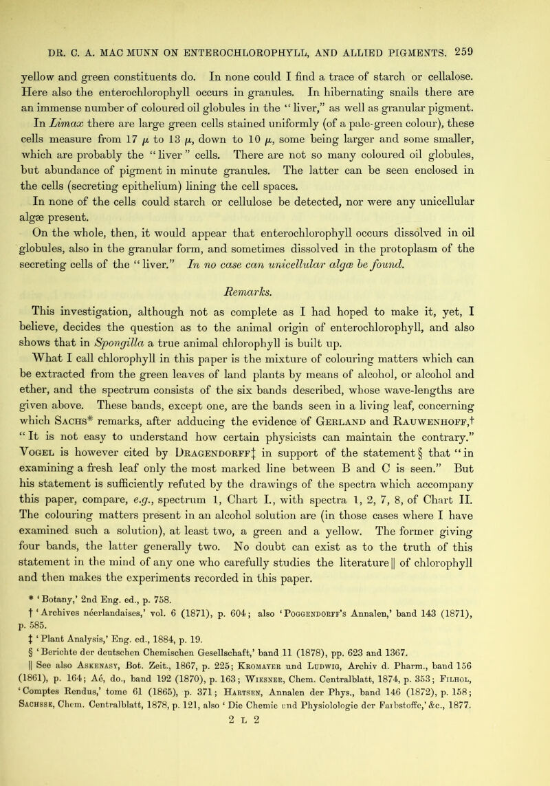 yellow and green constituents do. In none could I find a trace of starch or cellalose. Here also the enterochlorophyll occurs in granules. In hibernating snails there are an immense number of coloured oil globules in the “ fiver,” as well as granular pigment. In Limax there are large green cells stained uniformly (of a pale-green colour), these cells measure from 17 /a to 13 /a, down to 10 g, some being larger and some smaller, which are probably the “ fiver ” cells. There are not so many coloured oil globules, but abundance of pigment in minute granules. The latter can be seen enclosed in the cells (secreting epithelium) fining the cell spaces. In none of the cells could starch or cellulose be detected, nor were any unicellular algae present. On the whole, then, it would appear that enterochlorophyll occurs dissolved in oil globules, also in the granular form, and sometimes dissolved in the protoplasm of the secreting cells of the “ fiver.” In no case can unicellular algce be found. Remarks. This investigation, although not as complete as I had hoped to make it, yet, I believe, decides the question as to the animal origin of enterochlorophyll, and also shows that in Spongilla a true animal chlorophyll is built up. What I call chlorophyll in this paper is the mixture of colouring matters which can be extracted from the green leaves of land plants by means of alcohol, or alcohol and ether, and the spectrum consists of the six bands described, whose wave-lengths are given above. These bands, except one, are the bands seen in a living leaf, concerning which Sachs* remarks, after adducing the evidence of Gerland and Rauwenhoff,! “It is not easy to understand how certain physicists can maintain the contrary.” Vogel is however cited by Dragendorff| in support of the statement § that “in examining a fresh leaf only the most marked fine between B and C is seen.” But his statement is sufficiently refuted by the drawings of the spectra which accompany this paper, compare, e.g., spectrum 1, Chart I., with spectra 1, 2, 7, 8, of Chart II. The colouring matters present in an alcohol solution are (in those cases where I have examined such a solution), at least two, a green and a yellow. The former giving four bands, the latter generally two. No doubt can exist as to the truth of this statement in the mind of any one who carefully studies the literature || of chlorophyll and then makes the experiments recorded in this paper. * ‘ Botany,’ 2nd Eng. ed., p. 758. t ‘ Archives neerlandaises,’ vol. 6 (1871), p. 604; also ‘ Poggendorff’s Annalen,’ band 143 (1871), p. 585. J ‘ Plant Analysis,’ Eng. ed., 1884, p. 19. § ‘Berichte der deutschen Chemischen Gesellschaft,’ band 11 (1878), pp. 623 and 1367. || See also Askenasy, Bot. Zeit., 1867, p. 225; Kromayer und Ludwig, Arcbiv d. Pharm., band 156 (1861), p. 164; Ae, do., band 192 (1870), p. 163; Wiesner, Chem. Centralblatt, 1874, p. 353; Eilhol, ‘ Comptes Rendus,’ tome 61 (1865), p. 371; Hartsen, Annalen der Phys., band 146 (1872), p. 158; Sachsse, Chem. Centralblatt, 1878, p. 121, also 1 Die Chemie end Physiolologie der Earbstoffe,’ &c., 1877. 2 L 2