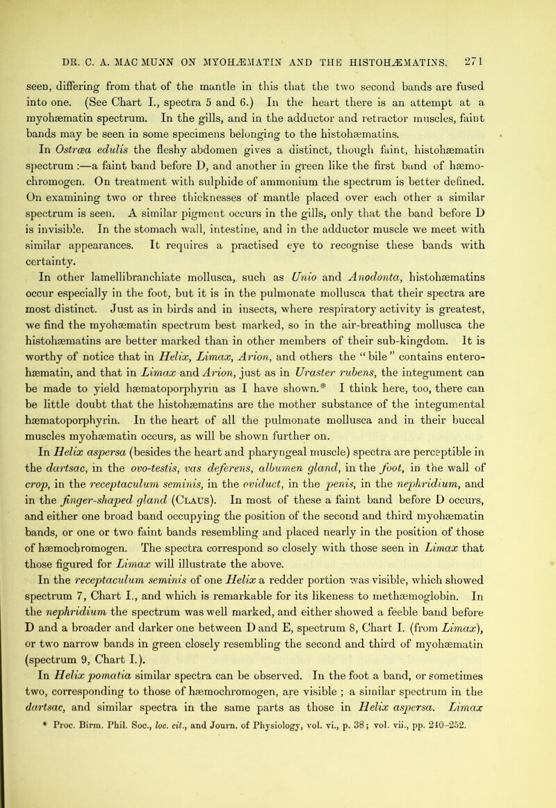 seen, differing from that of the mantle in this that the two second bands are fused into one. (See Chart I., spectra 5 and 6.) In the heart there is an attempt at a myohsematin spectrum. In the gills, and in the adductor and retractor muscles, faint bands may be seen in some specimens belonging to the histohsematins. In Ostrcea edulis the fleshy abdomen gives a distinct, though faint, histohsematin spectrum :—a faint band before D, and another in green like the first band of hsemo- chromogen. On treatment with sulphide of ammonium the spectrum is better defined. On examining two or three thicknesses of mantle placed over each other a similar spectrum is seen. A similar pigment occurs in the gills, only that the band before D is invisible. In the stomach wall, intestine, and in the adductor muscle we meet with similar appearances. It requires a practised eye to recognise these bands with certainty. In other lamellibranchiate mollusca, such as Unio and Anodonta, histohsematins occur especially in the foot, but it is in the pulmonate mollusca that their spectra are most distinct. Just as in birds and in insects, where respiratory activity is greatest, we find the myohsematin spectrum best marked, so in the air-breathing mollusca the histohsematins are better marked than in other members of their sub-kingdom. It is worthy of notice that in Helix, Limax, Avion, and others the “ bile ” contains entero- hsematin, and that in Limax and Avion, just as in Uvastev vubens, the integument can be made to yield hsematoporphyrin as I have shown.* I think here, too, there can be little doubt that the histohsematins are the mother substance of the integumental hsematoporphyrin. In the heart of all the pulmonate mollusca and in their buccal muscles myohsematin occurs, as will be shown further on. In Helix aspevsa (besides the heart and pharyngeal muscle) spectra are perceptible in the davtsac, in the ovo-testis, vas defevens, albumen gland, in the foot, in the wall of cvop, in the veceptaculum seminis, in the oviduct, in the penis, in the nepkvidium, and in the fngev-shaped gland (Claus). In most of these a faint band before D occurs, and either one broad band occupying the position of the second and third myohsematin bands, or one or two faint bands resembling and placed nearly in the position of those of hsemochromogen. The spectra correspond so closely with those seen in Limax that those figured for Limax will illustrate the above. In the veceptaculum seminis of one Helix a redder portion was visible, which showed spectrum 7, Chart I., and which is remarkable for its likeness to methsemoglobin. In the nepkvidium the spectrum was well marked, and either showed a feeble band before D and a broader and darker one between D and E, spectrum 8, Chart I. (from Limax), or two narrow bands in green closely resembling the second and third of myohaematin (spectrum 9, Chart I.). In Helix pomatia similar spectra can be observed. In the foot a band, or sometimes two, corresponding to those of hsemochromogen, are visible ; a similar spectrum in the davtsac, and similar spectra in the same parts as those in Helix aspersa. Limax * Proc. Birm. Phil. Soc., loo. cit., and Joum. of Physiology, vol. vi., p. 38; vol. vii., pp. 240-252.