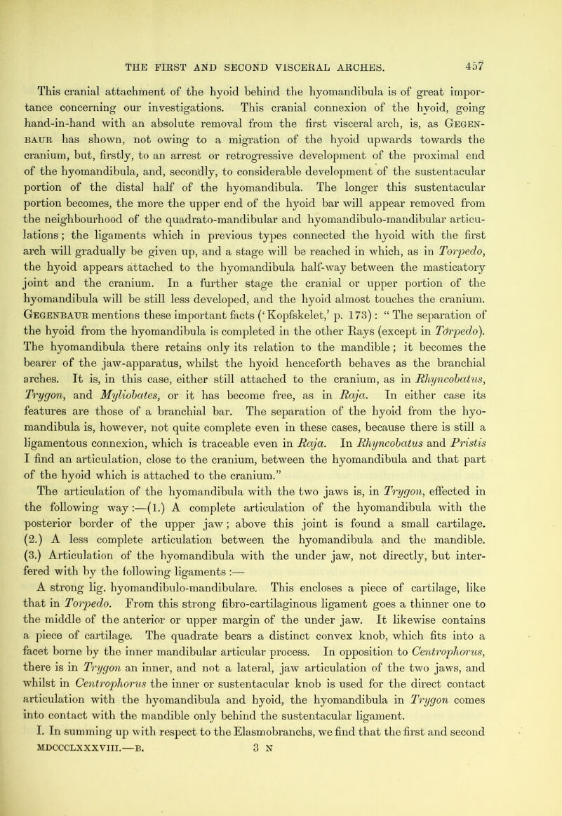 This cranial attachment of the hyoid behind the hyomandibula is of great impor- tance concerning our investigations. This cranial connexion of the hyoid, going hand-in-hand with an absolute removal from the first visceral arch, is, as Gegen- baur has shown, not owing to a migration of the hyoid upwards towards the cranium, but, firstly, to an arrest or retrogressive development of the proximal end of the hyomandibula, and, secondly, to considerable development of the sustentacular portion of the distal half of the hyomandibula. The longer this sustentacular portion becomes, the more the upper end of the hyoid bar will appear removed from the neighbourhood of the quadrato-mandibular and hyomandibulo-mandibular articu- lations ; the ligaments which in previous types connected the hyoid with the first arch will gradually be given up, and a stage will be reached in which, as in Torpedo, the hyoid appears attached to the hyomandibula half-way between the masticatory joint and the cranium. In a further stage the cranial or upper portion of the hyomandibula will be still less developed, and the hyoid almost touches the cranium. Gegenbaur mentions these important facts (‘Kopfskelet,’ p. 173): “ The separation of the hyoid from the hyomandibula is completed in the other Rays (except in Tctrpedo). The hyomandibula there retains only its relation to the mandible; it becomes the bearer of the jaw-apparatus, whilst the hyoid henceforth behaves as the branchial arches. It is, in this case, either still attached to the cranium, as in Rhyncobatus, Try gem, and Myliobates, or it has become free, as in Raja. In either case its features are those of a branchial bar. The separation of the hyoid from the hyo- mandibula is, however, not quite complete even in these cases, because there is still a ligamentous connexion, which is traceable even in Raja. In Rhyncobatus and Pristis I find an articulation, close to the cranium, between the hyomandibula and that part of the hyoid which is attached to the cranium.” The articulation of the hyomandibula with the two jaws is, in Trygon, effected in the following way:—(1.) A complete articulation of the hyomandibula with the posterior border of the upper jaw; above this joint is found a small cartilage. (2.) A less complete articulation between the hyomandibula and the mandible. (3.) Articulation of the hyomandibula with the under jaw, not directly, but inter- fered with by the following ligaments :— A strong lig. hyomandibulo-mandibulare. This encloses a piece of cartilage, like that in Torpedo. From this strong fibro-cartilaginous ligament goes a thinner one to the middle of the anterior or upper margin of the under jaw. It likewise contains a piece of cartilage. The quadrate bears a distinct convex knob, which fits into a facet borne by the inner mandibular articular process. In opposition to Centrophorus, there is in Trygon an inner, and not a lateral, jaw articulation of the two jaws, and whilst in Centrophorus the inner or sustentacular knob is used for the direct contact articulation with the hyomandibula and hyoid, the hyomandibula in Trygon comes into contact with the mandible only behind the sustentacular ligament. I. In summing up with respect to the Elasmobranchs, we find that the first and second