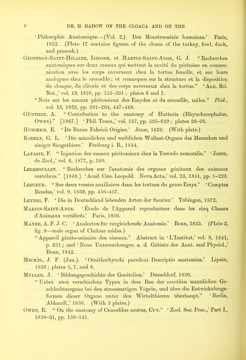 ‘ Philosophie Anatomique.—(Yol. 2.) Des Monstruositgs humaines.5 Paris, 1822. (Plate 17 contains figures of the cloaca of the turkey, fowl, duck, and peacock.) Geoffroy-Saint-Hilaire, Isidore, et Martin-Saint-Ange, G. J. “ Pecherches anatomiques sur deux canaux qui mettent la cavite du peritoine en commu- nication avec les corps caverneux chez la tortue femelle, et sur leurs analogues chez le crocodile ; et remarques sur la structure et la disposition du cloaque, du clitoris et des corps caverneux chez la tortue.5’ ‘ Ann. Sci. Nat.,5 vol. 13, 1828, pp. 153-201 ; plates 6 and 7. “ Note sur les canaux peritoneaux des Emydes et du crocodile, males.’5 Ibid., vol. 13, 1828, pp. 201-204, 447-449. Gunther, A. “ Contribution to the anatomy of Hatteria (Rhynchocephalus, Owen).5’ [1867.] ‘ Phil. Trans.,5 vol. 157, pp. 595-629 ; plates 26-28. Huschke, E. ‘ De Bursae Eabricii Origine.5 Jense, 1838. (With plate.) Kobelt, G. L. ‘Die mannlichen und weiblichen Wollust-Organe des Menschen und einiger Saugethiere.5 Freiburg i. B., 1844. Lataste, F. “ Injection des canaux peritoneaux chez la Testudo nemoralis.” ‘ Journ. de Zool.,5 vol. 6, 1877, p. 389. Lereboullet. “Pecherches sur l’anatomie des organes genitaux des animaux vertebres.” [1848.] ‘ Acad. Caes. Leopold. Nova Acta,5 vol. 23, 1851, pp. 1-228. Lesueur. “ Sur deux vessies auxiliaires dans les tortues du genre Emys.” ‘ Comptes Pendus,5 vol. 9, 1839, pp. 456-457. Leydig, F. ‘ Die in Deutschland lebenden Arten der Saurier.5 Tubingen, 1872. Martin-Saint-Ange. ‘ Etude de l’Appareil reproducteur dans les cinq Classes d5Animaux vertebras.5 Paris, 1856. Mayer, A. F. J. C. ‘ Analecten fiir vergleichende Anatomie.5 Bonn, 1835. (Plate 3, fig. 9—male organ of Chelone midas.) “ Appareil genito-urinaire des oiseaux.55 Abstract in ‘ L’Institut,5 vol. 9, 1841, p. 231 ; and ‘Neue Untersuchungen a. d. Gebiete der Anat. und Physiol.,5 Bonn, 1842. Meckel, J. F. (Jun.). ‘ Ornithorhynchi paradoxi Descriptio anatomica.5 Lipsiae, 1826 ; plates 5, 7, and 8. Muller, J. ‘ Bildungsgeschichte der Genitalien.5 Diisseldorf, 1830. “ Ueber zwei verschiedene Typen in dem Bau der erectilen mannlichen Ge- schlechtsorgane bei den straussartigen Vogeln, und liber die Entwickelungs- formen dieser Organe unter den Wirbelthieren iiberhaupt.” ‘ Berlin, Abhandl.,5 1836. (With 3 plates.) Owen, P. “ On the anatomy of Crocodilus acutus, Cuv.” ‘ Zool. Soc. Proc.,5 Part I., 1830-31, pp. 139-141.