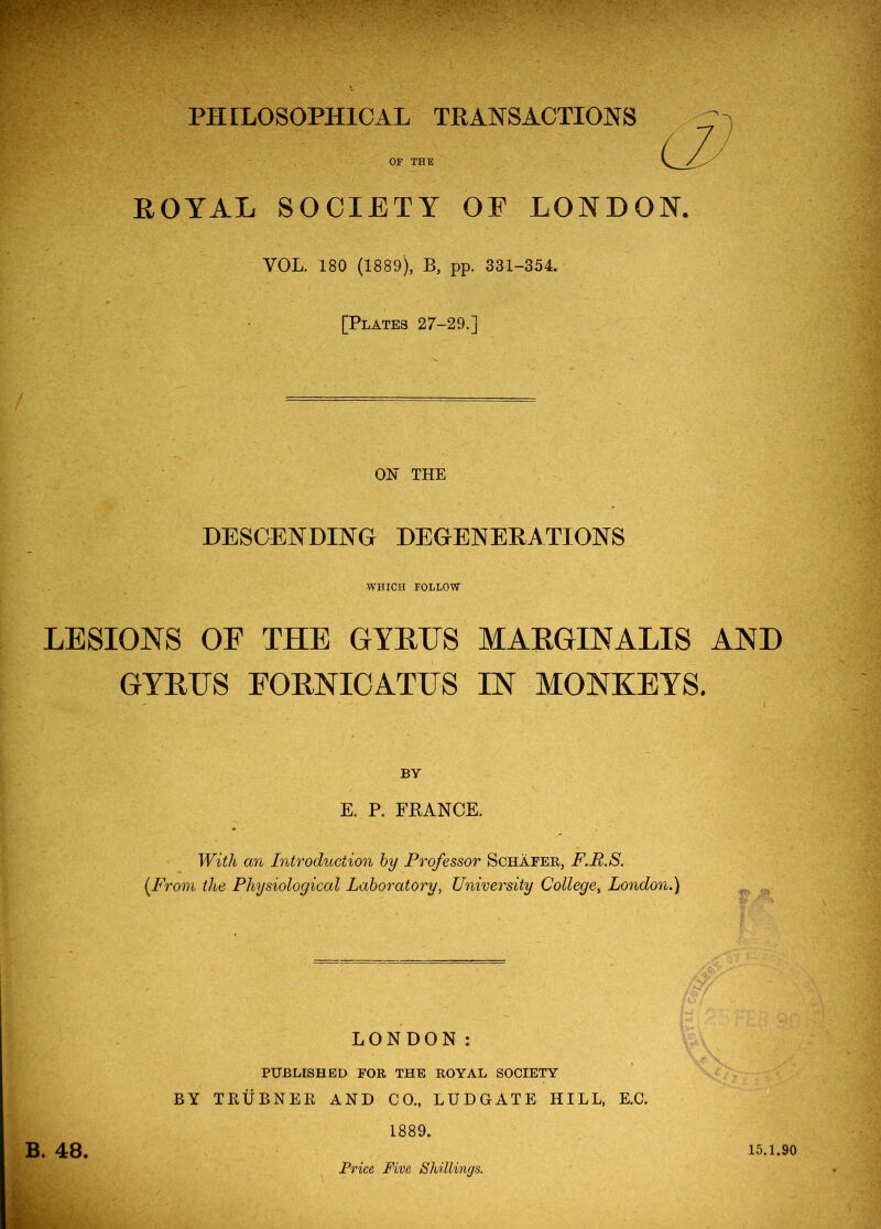 PHILOSOPHICAL TRANSACTIONS OF THE ROYAL SOCIETY OE LONDON. VOL. 180 (1889), B, pp. 331-354. [Plates 27-29.] ON THE DESCENDING DEGENERATIONS WHICH FOLLOW LESIONS OE THE GYRUS MARGIN A LIS AND GYRUS EORNIOATUS IN MONKEYS. I BY E. P. FEANCE. With mi Introduction hy Professor Schafer, F.R.S. {From the Physiological Laboratory, University College, London.) LONDON: PUBLISHED FOR THE ROYAL SOCIETY BY TRUBNER AND CO., LUDGATE HILL, E.C. 1889. B. 48. Price Five Shillings. 15.1.90