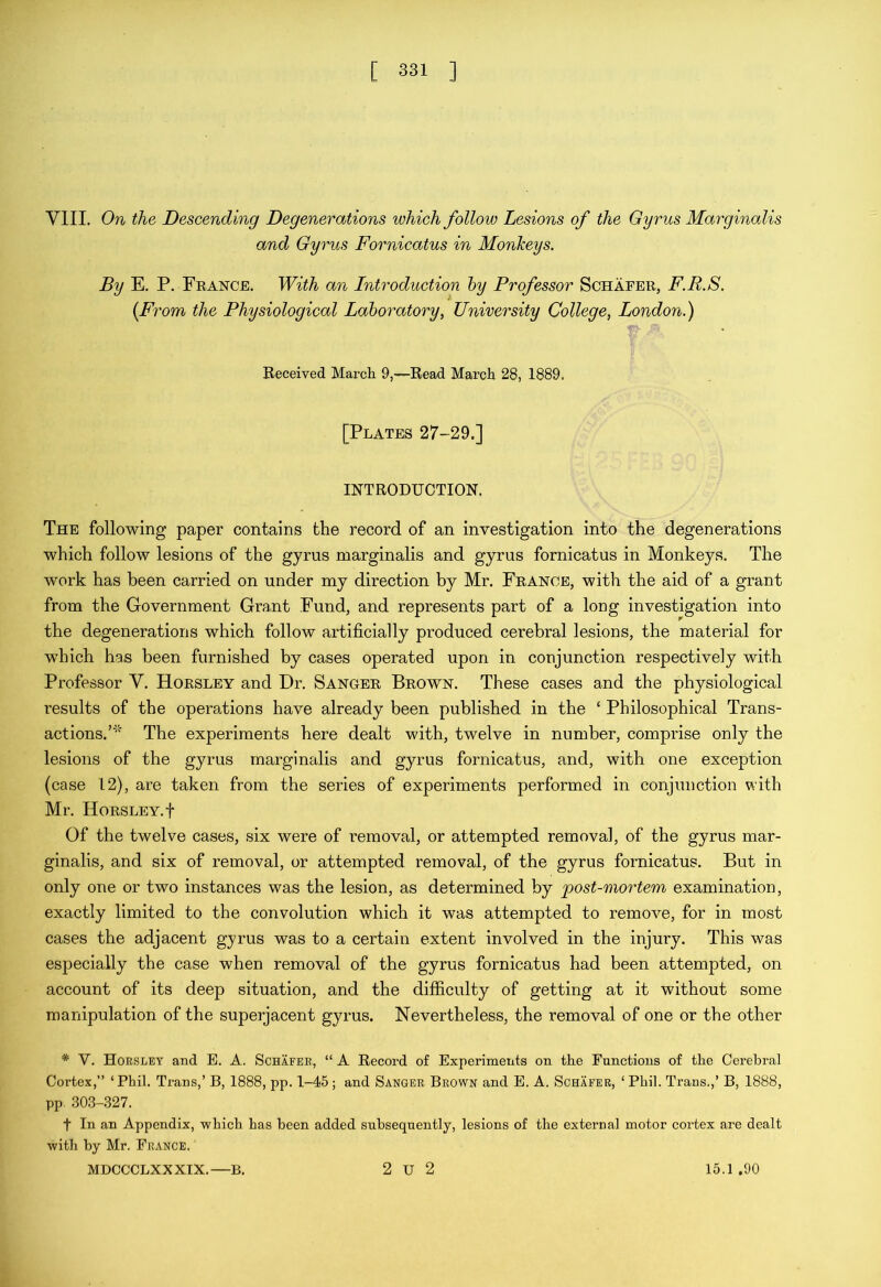 VIII. On the Descending Degenerations which follow Lesions of the Gyrus MarginaMs and Gyrus Fornicatus in Monkeys. By E. P, Feance. With an Introduction hy Professor Schaeer, F.R.S. {From the Physiological Laboratory, University College, London.) Received March 9,—Read March 28, 1889. [Plates 27-29.] INTRODUCTION. The following paper contains the record of an investigation into the degenerations which follow lesions of the gyrus marginalis and gyrus fornicatus in Monkeys. The work has been carried on under my direction by Mr. France, with the aid of a grant from the Government Grant Fund, and represents part of a long investigation into the degenerations which follow artificially produced cerebral lesions, the material for which has been furnished by cases operated upon in conjunction respectively with Professor V. Horsley and Hr. Sanger Brown. These cases and the physiological results of the operations have already been published in the ‘ Philosophical Trans- actions.’' The experiments here dealt with, twelve in number, comprise only the lesions of the gyrus marginalis and gyrus fornicatus, and, with one exception (case 12), are taken from the series of experiments performed in conjunction with Mr. Horsley, t Of the twelve cases, six were of removal, or attempted removal, of the gyrus mar- ginalis, and six of removal, or attempted removal, of the gyrus fornicatus. But in only one or two instances was the lesion, as determined by post-mortem examination, exactly limited to the convolution which it was attempted to remove, for in most cases the adjacent gyrus was to a certain extent involved in the injury. This was especially the case when removal of the gyrus fornicatus had been attempted, on account of its deep situation, and the difficulty of getting at it without some manipulation of the superjacent gyrus. Nevertheless, the removal of one or the other * V. Horsley and E. A. Schafer, “ A Record of Experiments on the Functions of the Cerebral Cortex,” ‘ Phil. Trans,’ B, 1888, pp. 1-45 ; and Sanger Brown and E. A. Schafer, ‘ Phil. Trans.,’ B, 1888, pp. .303-.327. t In an Appendix, which has been added subsequently, lesions of the external motor cortex are dealt with by Mr. France. MDCCCLXXXIX. B. 2 U 2 15.1.90