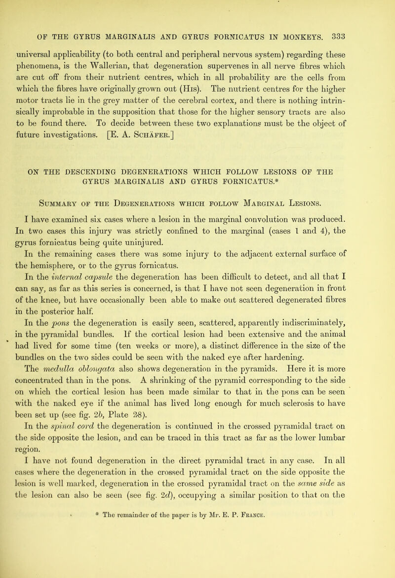 universal applicability (to both central and peripheral nervous system) regarding these phenomena, is the Wallerian, that degeneration supervenes in all nerve fibres which are cut off from their nutrient centres, which in all probability are the cells from which the fibres have originally grown out (His). The nutrient centres for the higher motor tracts lie in the grey matter of the cerebral cortex, and there is nothing intrin- sically improbable in the supposition that those for the higher sensory tracts are also to be found there. To decide between these two explanations must be the object of future investigations. [E. A. Schafer.] ON THE DESCENDING DEGENERATIONS WHICH FOLLOW LESIONS OF THE GYRUS MARGINALIS AND GYRUS FORNICATUS.* Summary of the Degenerations which follow Marginal Lesions. I have examined six cases where a lesion in the marginal convolution was produced. In two cases this injury was strictly confined to the marginal (cases 1 and 4), the gyrus fornicatus being quite uninjured. In the remaining cases there was some injury to the adjacent external surface of the hemisphere, or to the gyrus fornicatus. In the internal capsule the degeneration has been difficult to detect, and all that I can say, as far as this series is concerned, is that I have not seen degeneration in front of the knee, but have occasionally been able to make out scattered degenerated fibres in the posterior half In the pons the degeneration is easily seen, scattered, apparently indiscriminately, in the pyramidal bundles. If the cortical lesion had been extensive and the animal had lived for some time (ten weeks or more), a distinct difference in the size of the bundles on the two sides could be seen with the naked eye after hardening. The medulla oblongata also shows degeneration in the pyramids. Here it is more concentrated than in the pons. A shrinking of the pyramid corresponding to the side on which the cortical lesion has been made similar to that in the pons can be seen with the naked eye if the animal has lived long enough for much sclerosis to have been set up (see fig. 2h, Plate 2-8). In the spinal coi'd the degeneration is continued in the crossed pyi’amidal tract on the side opposite the lesion, and can be traced in this tract as far as the lower lumbar region. I have not found degeneration in the direct pyramidal tract in any case. In all cases where the degeneration in the crossed pyramidal tract on the side opposite the lesion is well marked, degeneration in the crossed pyramidal tract on the same side as the lesion can also be seen (see fig. 2d), occupying a similar position to that on the * The remainder of the paper is by Mr. E. P. France.