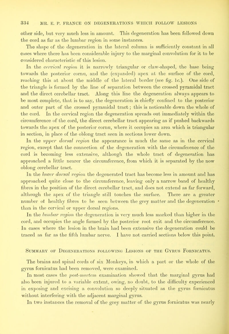 other side, but very much less in amount. This degeneration has been followed down the cord as far as the lumbar region in some instances. The shape of the degeneration in the lateral column is sufficiently constant in all cases where there has been considerable injury to the marginal convolution for it to be considered characteristic of this lesion. In the cervical region it is narrowly triangular or claw-shaped, the base being towards the posterior cornu, and the (expanded) apex at the surface of the cord, reaching this at about the middle of the lateral border (see fig. Ic.). One side of the triangle is formed by the line of separation between the crossed pyramidal tract and the direct cerebellar tract. Along this line the degeneration always appears to be most complete, that is to say, the degeneration is chiefly confined to the posterior and outer part of the crossed pyramidal tract; this is noticeable down the whole of the cord. In the cervical region the degeneration spreads out immediately within the circumference of the cord, the direct cerebellar tract appearing as if pushed backwards towards the apex of the posterior cornu, where it occupies an area which is triangular in section, in place of the oblong tract seen in sections lower down. In the upper dorsal region the appearance is much the same as in the cervical region, except that the connection of the degeneration with the circumference of the cord is becoming less extensive, although the whole tract of degeneration has approached a little nearer the circumference, from which it is separated by the now oblong cerebellar tract. In the lower dorsal region the degenerated tract has become less in amount and has approached quite close to the circumfereirce, leaving only a narrow band of healthy fibres in the position of the direct cerebellar tract, and does not extend as far forward, although the apex of the triangle still touches the surface. There are a greater number ot healthy fibres to be seen between the grey matter and the degeneration ' than in the cervical or upper dorsal regions. In the lumhar regioii the degeneration is very much less marked than higher in the cord, and occupies the angle formed by the posterior root exit and the circumference. In cases where the lesion in the brain had been extensive the degeneration could be traced as far as the fifth lumbar nerve. I have not carried sections below this point. Summary of Degenerations following Lesions of the Gyrus Fornicatus. The brains and spinal cords of six Monkeys, in which a part or the whole of the gyrus fornicatus had been removed, were examined. In most cases the post-mortem examination showed that the marginal gyrus had also been injured to a variable extent, owing, no doubt, to the difficulty experienced in exjiosing and excising a convolution so deeply situated as the gyrus fornicatus without interfering with the adjacent marginal gyrus. In two instances the removal of the grey matter of the gyrus fornicatus was nearly