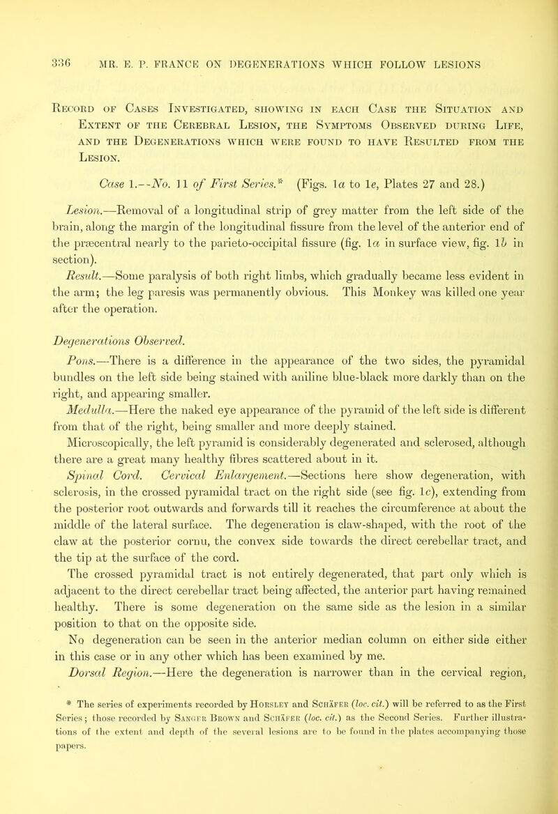 Record of Cases Investigated, showing in each Case the Situation and Extent of the Cerebral Lesion, the Symptoms Observed during Life, and the Degenerations which were found to have Resulted from the Lesion. Case 11 of First Series/' (Figs, la to le, Plates 27 and 28.) Lesion.—Removal of a longitudinal strip of grey matter from the left side of the brain, along the margin of the longitudinal fissure from the level of the anterior end of the praecentral nearly to the parieto-occipital fissure (fig. la in surface view, fig. Vo in section). Result.—Some paralysis of both right limbs, which gradually became less evident in the arm; the leg paresis was permanently obvious. This Monkey was killed one year after the operation. Degenerations Observed. Pons.—There is a difference in the appearance of the two sides, the pyramidal bundles on the left side being stained with aniline blue-black more darkly than on the right, and appearing smaller. Medulla.—Vave the naked eye appearance of the pyramid of the left side is different from that of the right, being smaller and more deepl}^ stained. Microscopically, the left pyramid is considerably degenerated and sclerosed, although there are a great many healthy ffbres scattered about in it. Spincd Cord. Cervical Enlargement.—Sections here show degeneration, with sclerosis, in the crossed pyramidal tract on the right side (see fig. Ic), extending from the posterior root outwards and forwards till it reaches the circumference at about the middle of the lateral surface. The degeneration is claw-shaped, with the root of the claw at the posterior cornu, the convex side towards the direct cerebellar tract, and the tip at the surface of the cord. The crossed pyramidal tract is not entirely degenerated, that part only which is adjacent to the direct cerebellar tract being affected, the anterior part having remained healthy. There is some degeneration on the same side as the lesion in a similar position to that on the opposite side. No degeneration can be seen in the anterior median column on either side either in this case or in any other which has been examined by me. Dorsal Region.—Here the degeneration is narrower than in the cervical region, * The series of experiments recorded by Horsley and Schafer {loc. cit.) will be referred to as the First Series; those recorded by Sanger Brown and Schafer {he. cit.) as the Second Series. Fnrther illustra- tions of the extent and depth of the several lesions are to be found in the plates accompanying those papers.