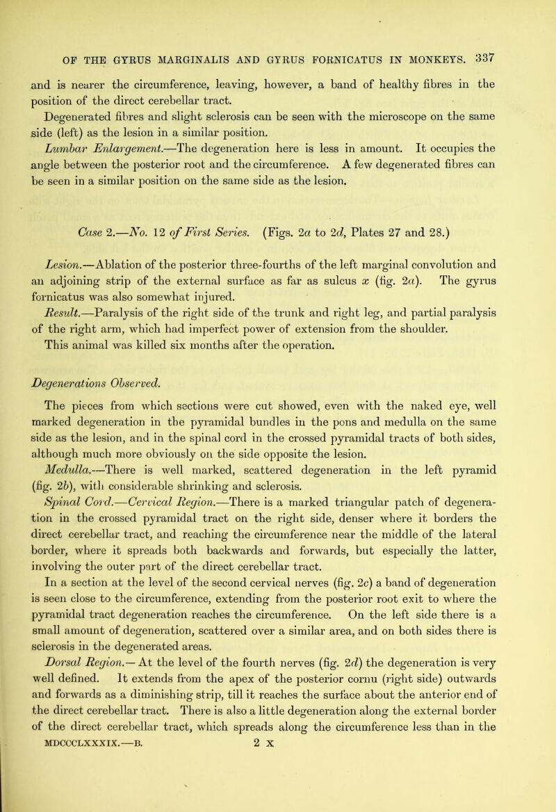 and is nearer the circumference, leaving, however, a band of healthy fibres in the position of the direct cerebellar tract. Degenerated fibres and slight sclerosis can be seen with the microscope on the same side (left) as the lesion in a similar position. Lumbar Enlargement.—The degeneration here is less in amount. It occupies the angle between the posterior root and the circumference. A few degenerated fibres can be seen in a similar position on the same side as the lesion. Case 2.—No. 12 of First Series. (Figs. 2a to 2d, Plates 27 and 28.) Zesmn.—Ablation of the posterior three-fourths of the left marginal convolution and an adjoining strip of the external surface as far as sulcus x (fig. 2a). The gyrus fornicatus was also somewhat injured. B.esult.—Paralysis of the right side of the trunk and right leg, and partial paralysis of the right arm, which had imperfect power of extension from the shoulder. This animal was killed six months after the operation. Degenerations Observed. The pieces from which sections were cut showed, even with the naked eye, well marked degeneration in the pyramidal bundles in the pons and medulla on the same side as the lesion, and in the spinal cord in the crossed pyramidal tracts of both sides, although much more obviously on the side opposite the lesion. Medulla.—There is well marked, scattered degeneration in the left pyramid (fig. 2b), with considerable shrinking and sclerosis. Spinal Cord.—Cervical Region.—There is a marked triangular patch of degenera- tion in the crossed pyramidal tract on the right side, denser where it borders the direct cerebellar tract, and reaching the circumference near the middle of the lateral border, where it spreads both backwards and forwards, but especially the latter, involving the outer part of the direct cerebellar tract. In a section at the level of the second cervical nerves (fig. 2c) a band of degeneration is seen close to the circumference, extending from the posterior root exit to where the pyramidal tract degeneration reaches the circumference. On the left side there is a small amount of degeneration, scattered over a similar area, and on both sides there is sclerosis in the degenerated areas. Dorsal Region.— Ax the level of the fourth nerves (fig. 2d) the degeneration is very well defined. It extends from the apex of the posterior cornu (right side) outwards and forwards as a diminishing strip, till it reaches the surface about the anterior end of the direct cerebellar tract. There is also a little degeneration along the external border of the direct cerebellar tract, which spreads along the circumference less than in the MDCCCLXXXIX.—B. 2 X