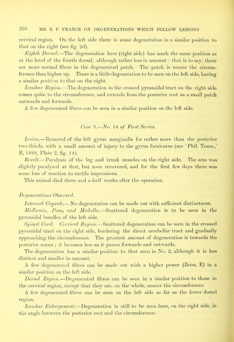 cervical region. On the left side there is some degeneration in a similar position to tliat on the right (see fig. 2rZ). Eighth Dorsal.—The degeneration here (right side) has much the same position as at the level of the fourth dorsal, although rather less in amount: that is to say, there are more normal fibres in the degenerated patch. The patch is nearer the circum- ference than higher up. There is a little degeneration to be seen on the left side, having a similar position to that on the right. Lumbar Region.—The degeneration in the crossed pyramidal tract on the right side comes quite to the circumference, and extends from the posterior root as a small patch outwards and forwards. A few degenerated fibres can be seen in a similar position on the left side. Case ‘i.— No. 14 o/' First Series. Lesion.—Removal of the left gyrus marginalis for rather more than the posterior two-thirds, with a small amount of injury to the gyrus fornicatus (see ‘ Phil. Trans.,’ B, 1888, Plate 2, fig. 14). Result.—Paralysis of the leg and trunk muscles on the right side. The arm was slightly paralysed at first, but soon recovered, and for the first few days there was some loss of reaction to tactile impressions. This animal died three and a-half weeks after the operation. Degenerations Observed. Internal Capsule.—No degeneration can be made out with sufficient distinctness. Midbrain, Pons, and Medulla.—Scattered degeneration is to be seen in the pyramidal bundles of the left side. Spined Cord. Cervical Region.—Scattered degeneration can be seen in the crossed pyramidal tract on the right side, bordering the direct cerebellar tract and gradually approaching the circumference. The greatest amount of degeneration is towards the posterioi' cornu ; it becomes less as it passes forwards and outwards. The degeneration has a similar position to that seen in No. 2, although it is less distinct and smaller in amount. A few degenerated fibres can be made out with a higher power (Zeiss, E) in a similar position on the left side. Dorsal Region.—Degenerated fibres can be seen in a similar position to those in the cervical region, except that they are, on the whole, nearer the circumference. A few degenerated fibres can be seen on the left side as far as the lower dorsal region. o Lumbar Enlargement.—Degeneration is still to be seen here, on the right side, in the angle between the posterior root and the circumference.