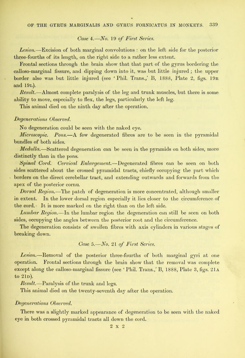Case 4.—No. 19 o/* First Series. Lesion.—-Excision of both marginal convolutions : on the left side for the posterior three-fourths of its length, on the right side to a rather less extent. Frontal sections through the brain show that that part of the gyrus bordering the calloso-marginal fissure, and dipping down into it, was but little injured ; the upper border also was but little injured (see ‘Phil. Trans./ B, 1888, Plate 2, figs. 19r and 19l). Result.-—Almost complete paralysis of the leg and trunk muscles, but there is some ability to move, especially to flex, the legs, particularly the left leg. This animal died on the ninth day after the operation, Degenerations Observed. No degeneration could be seen with the naked eye. Microscopic. Pons.—A few degenerated fibres are to be seen in the pyramidal bundles of both sides. Medulla.—Scattered degeneration can be seen in the pyramids on both sides, more distinctly than in the pons. Spinal Cord. Cervical Enlargement.—Degenerated fibres can be seen on both sides scattered about the crossed pyramidal tracts, chiefly occupying the part which borders on the direct cerebellar tract, and extending outwards and forwards from the apex of the posterior cornu. Dorsal Region.—The patch of degeneration is more concentrated, although smaller in extent. In the lower dorsal region especially it lies closer to the circumference.of the cord.- It is more marked on the right than on the left side. Lumbar Region.—In the lumbar region the degeneration can still be seen on both sides, occupying the angles between the posterior root and the circumference. The degeneration consists of swollen fibres with axis cylinders in various stages of breaking down. Case 5.—No. '21 of First Series, Ljcsion.—Removal of the posterior three-fourths of both marginal gyri at one operation. Frontal sections through the brain show that the removal was complete except along the calloso-marginal fissure (see ‘Phil. Trans.,’ B, 1888, Plate 3, figs. 21a to 2Id). Result.—Paralysis of the trunk and legs. This animal died on the twenty-seventh day after the operation. Degenerations Observed. There was a slightly marked appearance of degeneration to be seen with the naked eye in both crossed pyramidal tracts all down the cord. 2x2