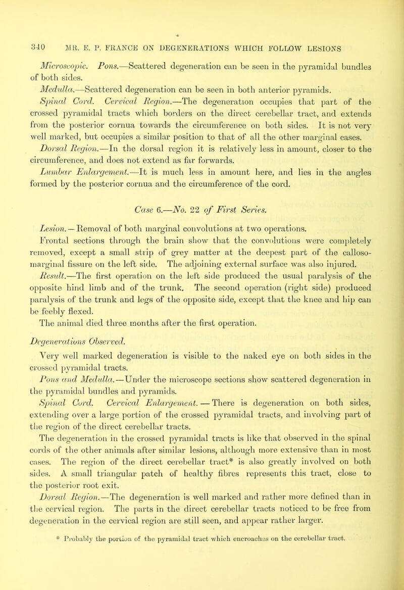 Microscopic. Pons.—Scattered degeneration can be seen in the pyramidal bundles of both sides. Medulla.—Scattered degeneration can be seen in both anterior pyramids, Spincd Cord. Cervical Region.—The degeneration occupies that part of the crossed pyramidal tracts which borders on the direct cerebellar tract, and extends from the posterior cornua towards the circumference on both sides. It is not very well marked, but occupies a similar position to that of all the other marginal cases. Dorsal Region.—In the dorsal region it is relatively less in amount, closer to the circumference, and does not extend as far forwards. Lumbar Enlargement.—It is much less in amount here, and lies in the angles formed by the posterior cornua and the circumference of the cord. Case 6.—No. of First Series. Lesion.—Kemoval of both marginal convolutions at two operations. Frontal sections through the brain show that the convolutions were completely removed, except a small strip of grey matter at the deepest part of the calloso- marginal fissure on the left side. The adjoining external surface was also Injured. Result.—The first operation on the left side produced the usual paralysis of the opposite hind limb and of the trunk. The second operation (right side) produced paralysis of the trunk and legs of the opposite side, except that the knee and hip can be feebly flexed. The animal died three months after the first operation. Degenerations Observed. Very well marked degeneration is visible to the naked eye on both sides in the crossed pyramidal tracts. Pons and Medulla.—Under the microscope sections show scattered degeneration in the pyramidal bundles and pyramids. Spinal Cord. Cervical Enlargement. — There is degeneration on both sides, extending over a large portion of the crossed pyramidal tracts, and involving part ot the region of the direct cerebellar tracts. The degeneration in the crossed pyramidal tracts is like that observed in the spinal cords of the other animals after similar lesions, although more extensive than in most cases. The region of the direct cerebellar tract* is also greatly involved on both sides. A small triangular patch of healthy fibres represents this tract, close to the posterior root exit. Dorsal Region.—The degeneration is well marked and rather more defined than in the cervical region. The parts in the direct cerebellar tracts noticed to be free from degeneration in the cervical region are still seen, and appear rather larger. * Probably the porLiou of the pyramidal tract which encroaches on the cerebellar tract.