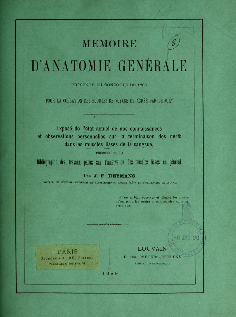 D’ANATOMIE GÉNÉRALE PRÉSENTÉ AU CONCOURS DE 1888 POUR LA COLLATION DES BOURSES DE VOYAGE ET AGRÉÉ PAR LE JURY Exposé de l’état actuel de nos connaissances et observations personnelles sur la terminaison des nerfs dans les muscles lisses de la sangsue, PRÉCÉDÉS DE LA Bililiopapilie des liavanx parus sur riiuervalioe des Mscles lisses en général, Par J. F. HEYMANS DOCTEUR EN MÉDECINE, CHIRURGIE ET ACCOUCHEMENTS, ANCIEN ÉLÈVE DE l’UNIVERSITÉ DE LOUVAIN 11 faut si bien observer et décrire les choses qu’on peut les croire et comprendre sans les avoir vues. PARIS Georges CARRE, éditeur rua. St-André des Arts, 5S LOUVAIN D. Aug. PEETERS-RUELENS Éditeur, rue de Nauuir. Il 18 8 9