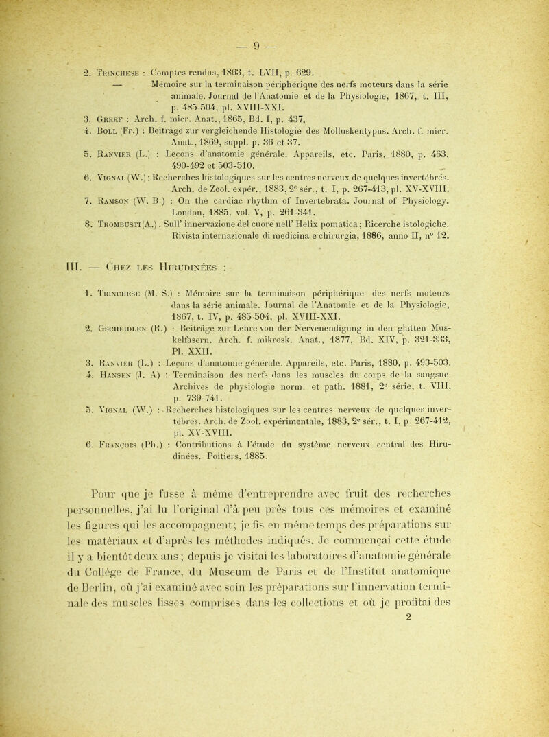 — 0 — ‘■2. Tiünchese : Comptes rendus, 1863, t, LVII, p. 629. — Mémoire sur la terminaison péilphérique des nerfs moteurs dans la série animale. Journal de l’Anatomie et de la Physiologie, 1867, t. III, p. 485-504, pl. XVIII-XXI. 3. Greef : Arch. f. niicr. Anat.,1865, Bd. I, p. 437. 4. Boll (Fr.) ; Beitrâge zur vergleichende Histologie des Molluskentypus. Arch. f. micr. Anat.,1869, suppl. p. 36 et 37. 5. Ranvier (L.) ; Leçons d’anatomie générale. Appareils, etc. Paris, 1880, p. 463, 490-492 et 503-510. 6. ViGNAL (W.) : Recherches histologiques sur les centres nerveux de quelques invertébrés. Arch. de Zool. expér., 1883, 2® sér., t. I, p. 267-413, pl. XV-XVIII. 7. Ramson (W. b.) : On the curdiac rhythm of Invertebrata. Jouimal of Physiology. London, 1885, vol. V, p. 261-341. 8. Trombusti(A.) : Suir innervazione del cuore nell’ Hélix pomatica; Ricerche istologiche. Rivista internazionale di medicina e chirurgia, 1886, anno II, n° 12. HT. — Chez les Hirudinées : 1. Trinchese (M. s.) : Mémoire sur la terminaison périphérique des nerfs moteurs dans la série animale. Journal de l’Anatomie et de la Physiologie, 1867, t. IV, p. 485-504, pl. XVIII-XXI. 2. Gscheidlen (R.) : Beitrâge zur Lehre von der Nervenendigung in den glatten Mus- kelfasern. Arch. f. mikrosk. Anat., 1877, Bd. XIV, p. 321-333, PL XXII. 3. Ranvier (L.) : Leçons d’anatomie générale. Appareils, etc. Paris, 1880, p. 493-503. 4; Hansen (J. A) : Terminaison des nerfs dans les muscles du coi’ps de la sangsue Arcliives de physiologie norm. et path. 1881, 2® série, t. VIII, p. 739-741. 5. Vignal (W.) : Htecherches histologiques sur les centres nerveux de quelques inver- tébrés. Arch. de Zool. expérimentale, 1883, 2® sér., t. I, p. 267-412, pl. XV-XVIII. 6. Fr.ançois (Ph.) ; Contributions à l’étude du système nerveux central des Hiru- dinées. Poitiers, 1885. Pour que je fusse à môme d’entreprendre avec fruit des recherches jiersonnelles, j’ai lu l’original d’à peu près tous ces mémoires et examiné les figures qui les accompagnent; je fis en même temps des préparations sur les matériaux et d’après les méthodes indiqués. Je commençai cette étude il y a bientôt deux ans ; depuis je visitai les laboratoires d’anatomie générale du Collège de France, du Muséum de Paris et de l’Institut anatomique de Berlin, où j’ai examiné avec soin les préparations sur l’innervation termi- nale des muscles lisses comprises dans les collections et où je profitai des